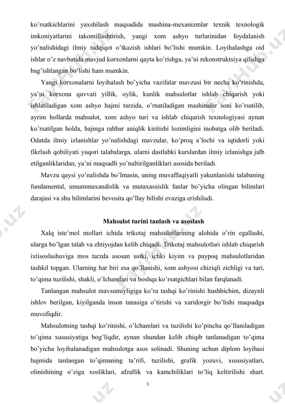 sosligiga mos yangi ishlab chiqarish korxonasini loyihalashtirish. ikkinchisi yangi mahsulot, trikotaj to’qimasi turlarini, ishlab chiqarish texnologiyasini yaratish, mahsulot sifat ko’rsatkichlarini yaxshilash maqsadida mashina-mexanizmlar texnik texnologik imkoniyatlarini takomillashtirish, yangi xom ashyo turlarinidan foydalanish yo’nalishidagi ilmiy tadqiqot o’tkazish ishlari bo’lishi mumkin. loyihalashga oid ishlar o’z navbatida mavjud korxonlarni qayta ko’rishga, ya’ni rekonstruktsiya qilishga bag’ishlangan bo’lishi ham mumkin. yangi korxonalarni loyihalash bo’yicha vazifalar mavzusi bir necha ko’rinishda, ya’ni korxona quvvati yillik, oylik, kunlik mahsulotlar ishlab chiqarish yoki ishlatiladigan xom ashyo hajmi tarzida, o’rnatiladigan mashinalar soni ko’rsatilib, ayrim hollarda mahsulot, xom ashyo turi va ishlab chiqarish texnologiyasi aynan ko’rsatilgan holda, hajmga rahbar aniqlik kiritishi lozimligini inobatga olib beriladi. odatda ilmiy izlanishlar yo’nalishdagi mavzular, ko’proq a’lochi va iqtidorli yoki fikrlash qobiliyati yuqori talabalarga, ularni dastlabki kurslardan ilmiy izlanishga jalb etilganliklaridan, ya’ni maqsadli yo’naltirilganliklari asosida beriladi. mavzu qaysi yo’nalishda bo’lmasin, uning muvaffaqiyatli yakunlanishi talabaning fundamental, umummuxandislik va mutaxassislik fanlar bo’yicha olingan bilimlari darajasi va shu bilimlarini …