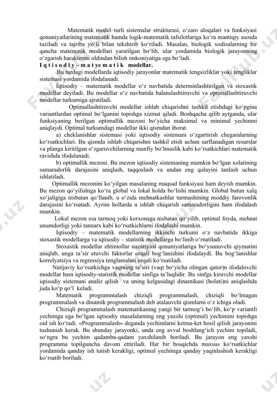 unday tushunchalarga model ifodalangan modellar yordamida kuzatilayotgan ob’ektni bilish esa – modellashtirish deyiladi. model so‘zi lotincha modulus so‘zidan olingan bo‘lib, o‘lchov me’yor degan ma’noni anglatadi. keng ma’noda esa model biror ob’ekt yoki ob’ektlar sistemasining namunasidir. masalan, yerning modeli – globus, osmon va undagi yulduzlar modeli – planetariy ekrani. matematik model–turli sistemalar strukturasi, o‘zaro aloqalari va funksiyasi qonuniyatlarining matematik hamda logik-matematik tafsilotlariga ko‘ra mantiqiy asosda tuziladi va tajriba yo‘li bilan tekshirib ko‘riladi. masalan, biologik xodisalarning bir qancha matematik modellari yaratilgan bo‘lib, ular yordamida biologik jarayonning o‘zgarish harakterini oldindan bilish imkoniyatiga ega bo‘ladi. i q t i s o d i y – m a t ye m a t i k modellar. bu turdagi modellarda iqtisodiy jarayonlar matematik tengsizliklar yoki tengliklar sistemasi yordamida ifodalanadi. iqtisodiy – matematik modellar o‘z navbatida determinlashtirilgan va stoxastik modellar deyiladi. bu modellar o‘z navbatida balanslashtiruvchi va optimallashtiruvchi modellar turkumiga ajratiladi. optimallashtiruvchi modellar ishlab chiqarishni tashkil etishdagi …