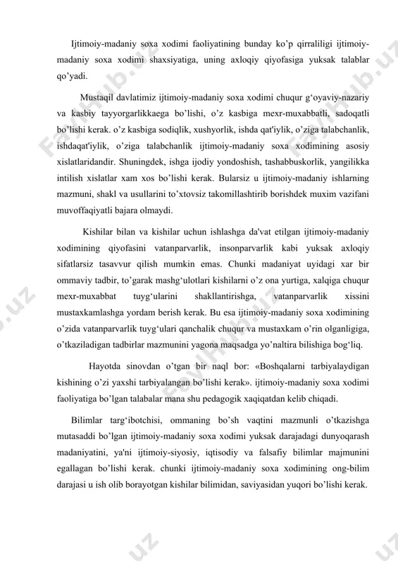 safiy bilimlar majmunini egallagan bo’lishi kerak. chunki ijtimoiy-madaniy soxa xodimining ong-bilim darajasi u ish olib borayotgan kishilar bilimidan, saviyasidan yuqori bo’lishi kerak. ijtimoiy-madaniy soxa xodimi uchun eng zarur bilim tarmoqlaridan biri-bu pedagogik bilimlar xisoblanadi. pedagogika ijtimoiy-madaniy soxa xodimiga olib boriladigan ishlarning mazmuni va moxiyatini chuqur tushunib olishda, kishilarga tarbiyaviy ta'sir o’tkazishning yangi-yangi usullarini o’zlashtirib olib, ulardan oqilona foydalanish yo’llarini o’rganishda yordam beradi. pedagogik odobi-o’zini jamoatchilik orsida qanday tutishi, qanday gapirish va xokazolarni egallab olish, ta'lim-tarbiya ishlarini uddalay bilish xam talab qilinadi. ijtimoiy-madaniy soxa xodimi kasbiy madaniyatining yana bir muxim ko’rsatkichi -bu psixologik (ruxiyatshunoslik) bilimlaridir. ruxiyatshunoslik jarayonlari qonuniyatlarini chuqur o’zlashtirib olish, ishni uyushtirishda ijtimoiy-madaniy muassasalardagi tarbiyaviy jarayonni to’g‘ri uyushtirish va uning samarali bo’lishini ta'minlash mumkin. ijtimoiy-madaniy xodimining tashkilotchilik qobiliyatlari quyidagilarni o’z ichiga oladi: kommunikativ xususiyatlarni, ya'ni kishilar bilan tezda til topishishni ular bilan aloqa bog‘lashni, bir-birlarini tezda tushunishni, jamoaning xar bir a'zosining imkoniyatlarini, uning ijtimoiy topshiriqni bajarishga layoqatini to’g‘ri aniqlay olishini; …