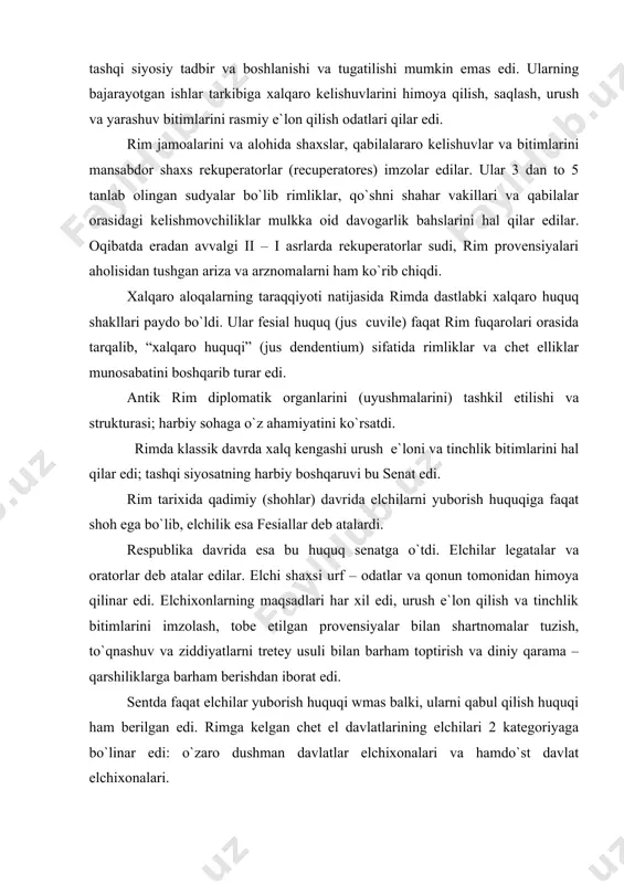 senat edi. rim tarixida qadimiy (shohlar) davrida elchilarni yuborish huquqiga faqat shoh ega bo`lib, elchilik esa fesiallar deb atalardi. respublika davrida esa bu huquq senatga o`tdi. elchilar legatalar va oratorlar deb atalar edilar. elchi shaxsi urf – odatlar va qonun tomonidan himoya qilinar edi. elchixonlarning maqsadlari har xil edi, urush e`lon qilish va tinchlik bitimlarini imzolash, tobe etilgan provensiyalar bilan shartnomalar tuzish, to`qnashuv va ziddiyatlarni tretey usuli bilan barham toptirish va diniy qarama – qarshiliklarga barham berishdan iborat edi. sentda faqat elchilar yuborish huquqi wmas balki, ularni qabul qilish huquqi ham berilgan edi. rimga kelgan chet el davlatlarining elchilari 2 kategoriyaga bo`linar edi: o`zaro dushman davlatlar elchixonalari va hamdo`st davlat elchixonalari. rimda davlatni boshqarish huquqi nuqtai nazarida har bir shahar (munisiliy) va mayday bo`laklar ham mustaqil sioyisy gavda sifatida namoyon bo`lib, huddi davlat ichidan ya`ni bir davlat sifatida mavjud edi. bu mustaqillikning elchixona huquqi bo`lib (juslegationis) ifodalanar edi. kech antik …