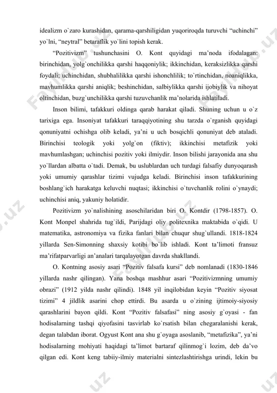 iy asari “pozitiv falsafa kursi” deb nomlanadi (1830-1846 yillarda nashr qilingan). yana boshqa mashhur asari “pozitivizmning umumiy obrazi” (1912 yilda nashr qilindi). 1848 yil inqilobidan keyin “pozitiv siyosat tizimi” 4 jildlik asarini chop ettirdi. bu asarda u о`zining ijtimoiy-siyosiy qarashlarini bayon qildi. kont “pozitiv falsafasi” ning asosiy g`oyasi - fan hodisalarning tashqi qiyofasini tasvirlab kо`rsatish bilan chegaralanishi kerak, degan talabdan iborat. ogyust kont ana shu g`oyaga asoslanib, “metafizika”, ya’ni hodisalarning mohiyati haqidagi ta’limot bartaraf qilinmog`i lozim, deb da’vo qilgan edi. kont keng tabiiy-ilmiy materialni sintezlashtirishga urindi, lekin bu urinish kontning falsafiy pozitsiyasi tufayli fanni soxtalashtirishga olib keldi. kont tabiatni bilish tarixini uch davrga bо`ldi. bu pallalardan har biri dunyoqarashning muayyan tipiga: teologik, metafizik va pozitiv tiplarga muvofiq kelardi. birinchi teologik davr inson aqli hodisalarni g`ayritabiiy kuchlarning, xudoning ta’siri bilan izohlashga uringan. kontning fikricha, metafizik dunyoqarash teologik dunyoqarashning о`zgargan shaklidir. metafizik dunyoqarashga kо`ra, barcha hodisalarning asosini abstrakt metafizik mohiyatlar tashkil etadi. …