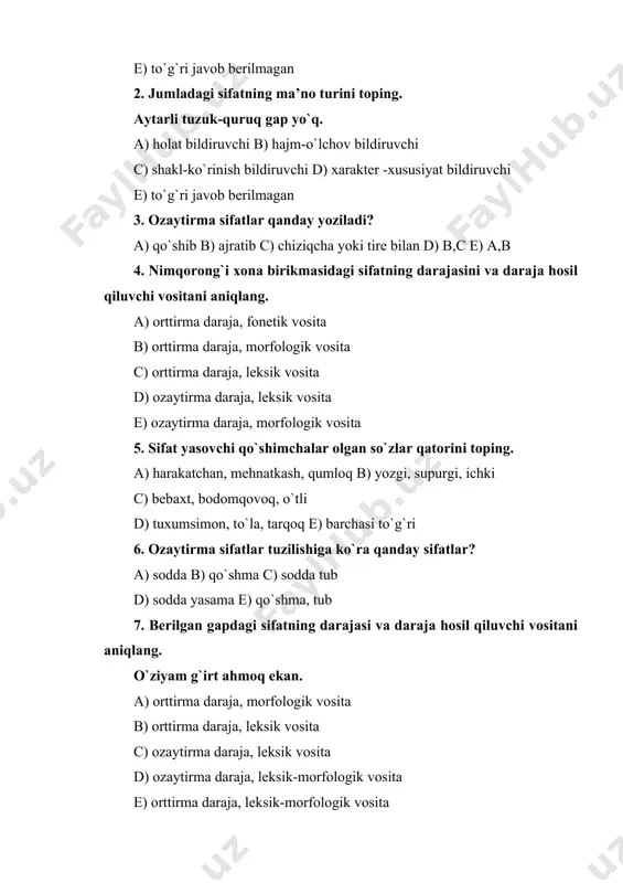 berilgan? a) keksa, qahramon, usta, chol, kampir b) vafodor, kasal, mard, yaxshi c) ishchi, sartarosh, farg`onalik, abadiy d) qiziqchi, sportchi, za’faron, kamtar e) to`g`ri javob berilmagan 2. jumladagi sifatning ma’no turini toping. aytarli tuzuk-quruq gap yo`q. a) holat bildiruvchi b) hajm-o`lchov bildiruvchi c) shakl-ko`rinish bildiruvchi d) xarakter -xususiyat bildiruvchi e) to`g`ri javob berilmagan 3. ozaytirma sifatlar qanday yoziladi? a) qo`shib b) ajratib c) chiziqcha yoki tire bilan d) b,c e) a,b 4. nimqorong`i xona birikmasidagi sifatning darajasini va daraja hosil qiluvchi vositani aniqlang. a) orttirma daraja, fonetik vosita b) orttirma daraja, morfologik vosita c) orttirma daraja, leksik vosita d) ozaytirma daraja, leksik vosita e) ozaytirma daraja, morfologik vosita 5. sifat yasovchi qo`shimchalar olgan so`zlar qatorini toping. a) harakatchan, mehnatkash, qumloq b) yozgi, supurgi, ichki c) bebaxt, bodomqovoq, o`tli d) tuxumsimon, to`la, tarqoq e) barchasi to`g`ri 6. ozaytirma sifatlar tuzilishiga ko`ra qanday sifatlar? a) sodda b) qo`shma c) sodda tub d) …