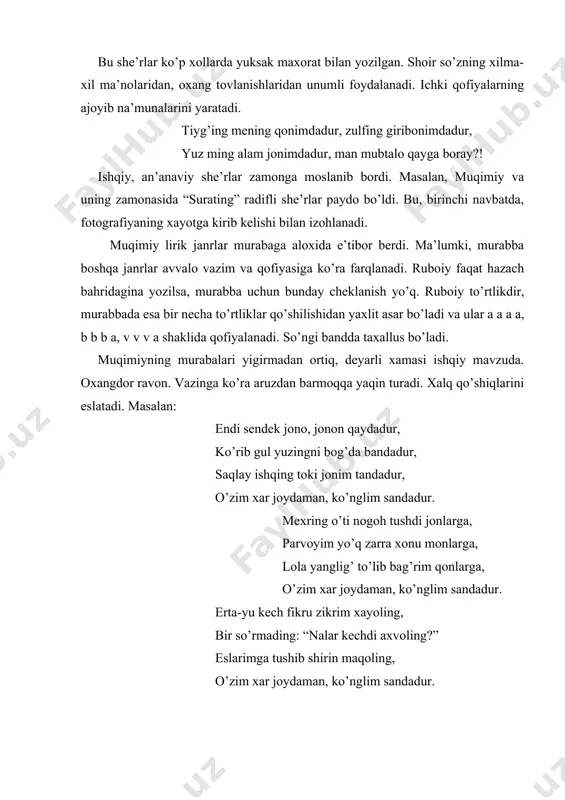 nadi. ichki qofiyalarning ajoyib na’munalarini yaratadi. tiyg’ing mening qonimdadur, zulfing giribonimdadur, yuz ming alam jonimdadur, man mubtalo qayga boray?! ishqiy, an’anaviy she’rlar zamonga moslanib bordi. masalan, muqimiy va uning zamonasida “surating” radifli she’rlar paydo bo’ldi. bu, birinchi navbatda, fotografiyaning xayotga kirib kelishi bilan izohlanadi. muqimiy lirik janrlar murabaga aloxida e’tibor berdi. ma’lumki, murabba boshqa janrlar avvalo vazim va qofiyasiga ko’ra farqlanadi. ruboiy faqat hazach bahridagina yozilsa, murabba uchun bunday cheklanish yo’q. ruboiy to’rtlikdir, murabbada esa bir necha to’rtliklar qo’shilishidan yaxlit asar bo’ladi va ular a a a a, b b b a, v v v a shaklida qofiyalanadi. so’ngi bandda taxallus bo’ladi. muqimiyning murabalari yigirmadan ortiq, deyarli xamasi ishqiy mavzuda. oxangdor ravon. vazinga ko’ra aruzdan barmoqqa yaqin turadi. xalq qo’shiqlarini eslatadi. masalan: endi sendek jono, jonon qaydadur, ko’rib gul yuzingni bog’da bandadur, saqlay ishqing toki jonim tandadur, o’zim xar joydaman, ko’nglim sandadur. mexring o’ti nogoh tushdi jonlarga, parvoyim yo’q zarra …