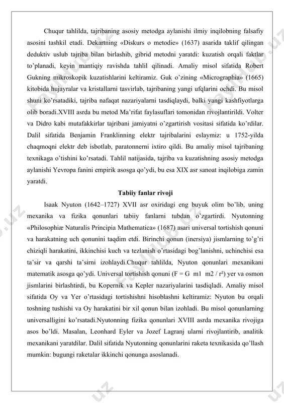 anishi yevropa fanini empirik asosga qo’ydi, bu esa xix asr sanoat inqilobiga zamin yaratdi. tabiiy fanlar rivoji isaak nyuton (1642–1727) xvii asr oxiridagi eng buyuk olim bo’lib, uning mexanika va fizika qonunlari tabiiy fanlarni tubdan o’zgartirdi. nyutonning «philosophiæ naturalis principia mathematica» (1687) asari universal tortishish qonuni va harakatning uch qonunini taqdim etdi. birinchi qonun (inersiya) jismlarning to’g’ri chiziqli harakatini, ikkinchisi kuch va tezlanish o’rtasidagi bog’lanishni, uchinchisi esa ta’sir va qarshi ta’sirni izohlaydi.chuqur tahlilda, nyuton qonunlari mexanikani matematik asosga qo’ydi. universal tortishish qonuni (f = g m1 m2 / r²) yer va osmon jismlarini birlashtirdi, bu kopernik va kepler nazariyalarini tasdiqladi. amaliy misol sifatida oy va yer o’rtasidagi tortishishni hisoblashni keltiramiz: nyuton bu orqali toshning tushishi va oy harakatini bir xil qonun bilan izohladi. bu misol qonunlarning universalligini ko’rsatadi.nyutonning fizika qonunlari xviii asrda mexanika rivojiga asos bo’ldi. masalan, leonhard eyler va jozef lagranj ularni rivojlantirib, analitik mexanikani yaratdilar. dalil sifatida nyutonning …