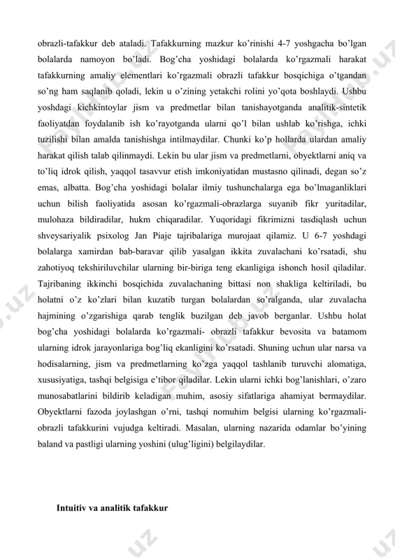 olog jan piaje tajribalariga murojaat qilamiz. u 6-7 yoshdagi bolalarga xamirdan bab-baravar qilib yasalgan ikkita zuvalachani ko’rsatadi, shu zahotiyoq tekshiriluvchilar ularning bir-biriga teng ekanligiga ishonch hosil qiladilar. tajribaning ikkinchi bosqichida zuvalachaning bittasi non shakliga keltiriladi, bu holatni o’z ko’zlari bilan kuzatib turgan bolalardan so’ralganda, ular zuvalacha hajmining o’zgarishiga qarab tenglik buzilgan deb javob berganlar. ushbu holat bog’cha yoshidagi bolalarda ko’rgazmali- obrazli tafakkur bevosita va batamom ularning idrok jarayonlariga bog’liq ekanligini ko’rsatadi. shuning uchun ular narsa va hodisalarning, jism va predmetlarning ko’zga yaqqol tashlanib turuvchi alomatiga, xususiyatiga, tashqi belgisiga e’tibor qiladilar. lekin ularni ichki bog’lanishlari, o’zaro munosabatlarini bildirib keladigan muhim, asosiy sifatlariga ahamiyat bermaydilar. obyektlarni fazoda joylashgan o’rni, tashqi nomuhim belgisi ularning ko’rgazmali-obrazli tafakkurini vujudga keltiradi. masalan, ularning nazarida odamlar bo’yining baland va pastligi ularning yoshini (ulug’ligini) belgilaydilar. intuitiv va analitik tafakkur tafakkur aktivligiga qarab ixtiyorsiz (intuitiv) va ixtiyoriy (analitik) tafakkur turlariga ajratiladi. intuisiya deb, mantiqiy tafakkur yordamida ko’p vaqtlar davomida …