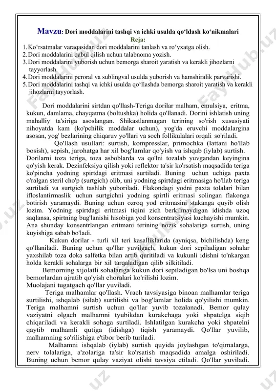 artib quritiladi va kukunli idishni to'nkargan holda kerakli sohalarga bir xil tarqaladigan qilib silkitiladi. bemorning xijolatli sohalariga kukun dori sepiladigan bo'lsa uni boshqa bemorlardan ajratib qo'yish choralari ko'rilishi lozim. muolajani tugatgach qo'llar yuviladi. teriga malhamlar qo'llash. vrach tavsiyasiga binoan malhamlar teriga surtilishi, ishqalab (silab) surtilishi va bog'lamlar holida qo'yilishi mumkin. teriga malhamni surtish uchun qo'llar yuvib tozalanadi. bemor qulay vaziyatni olgach malhamni tyubikdan kurakchaga yoki shpatelga siqib chiqariladi va kerakli sohaga surtiladi. ishlatilgan kurakcha yoki shpatelni qaytib malhamli qutiga (idishga) tiqish yaramaydi. qo'llar yuvilib, malhamning so'rilishiga e'tibor berib turiladi. malhamni ishqalab (iylab) surtish quyida joylashgan to'qimalarga, nerv tolalariga, a'zolariga ta'sir ko'rsatish maqsadida amalga oshiriladi. buning uchun bemor qulay vaziyat olishi tavsiya etiladi. qo'llar yuviladi. malham maxsus ishqalash moslamasiga tushiriladi va kerakli sohaga aylanma harakatlar bilan 5-10 daqiqa davomida silab ishqalanadi. muolajadan so'ng qo'llar yuviladi va bemor nazoratga olinadi. malhamli bog'lam qo'yish uchun qo'llar yuviladi, kerakli miqdordagi malham shpatel yordamida olib …