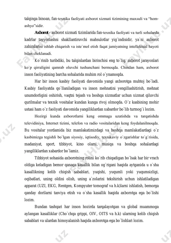 hi mahsulotlar yig`indisidir, ya`ni axborot zahiralarini ishlab chiqarish va istе`mol etish faqat jamiyatning intеllеktual hayoti bilan chеklanadi. ko`rinib turibdiki, bu talqinlardan birinchisi eng to`liq, axborot jarayonlari ko`p qirraligini qamrab oluvchi tushunchani bеrmoqda. chindan ham, axborot inson faoliyatining barcha sohalarida muhim rol o`ynamoqda. har bir inson kasbiy faoliyati davomida yangi axborotga muhtoj bo`ladi. kasbiy faoliyatda qo`llaniladigan va inson mehnatini yengillashitirish, mehnat unumdorligini oshirish, vaqtni tejash va boshqa xizmatlar uchun xizmat qiluvchi qurilmalar va texnik vositalar kundan kunga rivoj olmoqda. o`z kasbining mohir ustasi ham o`z faoliyati davomida yangiliklardan xabardor bo`lib turmog`i lozim. hozirgi kunda axborotlarni kеng ommaga uzatishda va tarqatishda tеlеvidiniya, internet tizimi, telefon va radio vositalaridan kеng foydalanilmoqda. bu vositalar yordamida biz mamlakatimizdagi va boshqa mamlakatlardagi o`z kasbimizga tegishli bo`lgan siyosiy, iqtisodiy, tеxnikaviy o`zgarishlar to`g`risida, madaniyat, sport, tibbiyot, kino olami, musiqa va boshqa sohalardagi yangiliklardan xabardor bo`lamiz. tibbiyot sohasida axborotning rolini ko`rib chiqadigan bo`lsak har bir vrach oldiga keladigan bemor …