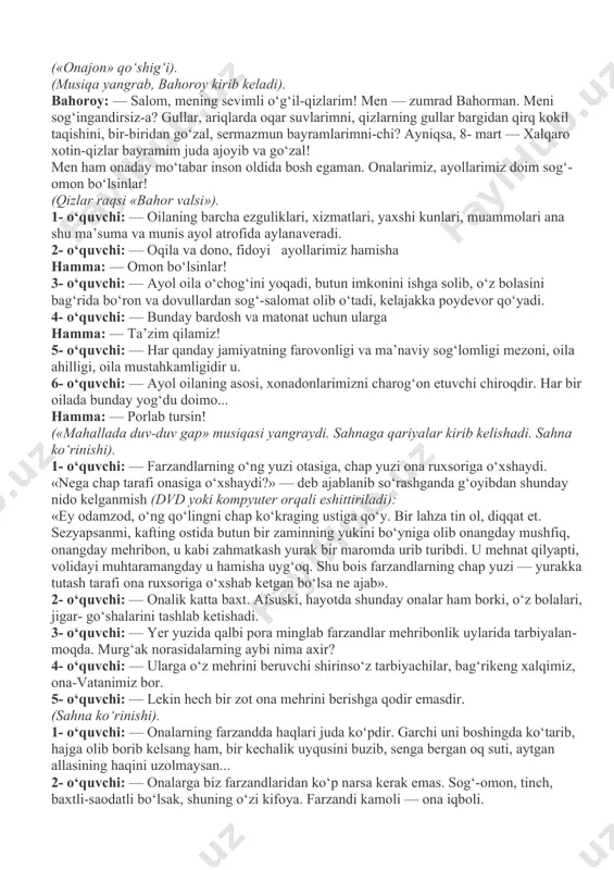 lib, o‘z bolasini bag‘rida bo‘ron va dovullardan sog‘-salomat olib o‘tadi, kelajakka poydevor qo‘yadi. 4- o‘quvchi: — bunday bardosh va matonat uchun ularga hamma: — ta’zim qilamiz! 5- o‘quvchi: — har qanday jamiyatning farovonligi va ma’naviy sog‘lomligi mezoni, oila ahilligi, oila mustahkamligidir u. 6- o‘quvchi: — ayol oilaning asosi, xonadonlarimizni charog‘on etuvchi chiroqdir. har bir oilada bunday yog‘du doimo... hamma: — porlab tursin! («mahallada duv-duv gap» musiqasi yangraydi. sahnaga qariyalar kirib kelishadi. sahna ko‘rinishi). 1- o‘quvchi: — farzandlarning o‘ng yuzi otasiga, chap yuzi ona ruxsoriga o‘xshaydi. «nega chap tarafi onasiga o‘xshaydi?» — deb ajablanib so‘rashganda g‘oyibdan shunday nido kelganmish (dvd yoki kompyuter orqali eshittiriladi): «ey odamzod, o‘ng qo‘lingni chap ko‘kraging ustiga qo‘y. bir lahza tin ol, diqqat et. sezyapsanmi, kafting ostida butun bir zaminning yukini bo‘yniga olib onangday mushfiq, onangday mehribon, u kabi zahmatkash yurak bir maromda urib turibdi. u mehnat qilyapti, volidayi muhtaramangday u hamisha uyg‘oq. shu bois farzandlarning chap …