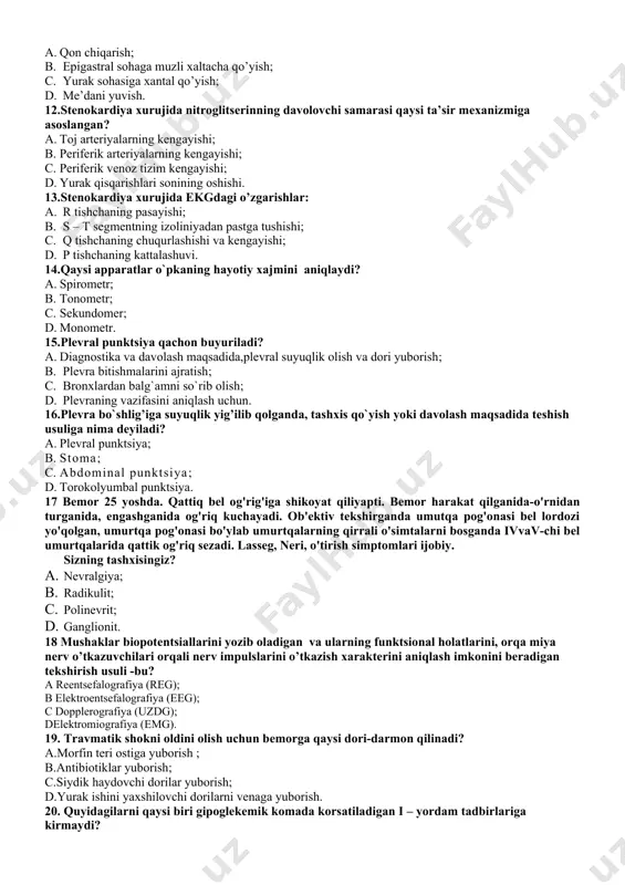 rni kiritish; c. tomir toraytiruvchi preparatlarni kiritish; d. muchalarga jgut qo’yish. 11.gipertonik krizda medikamentoz bo’lmagan yordam: a. qon chiqarish; b. epigastral sohaga muzli xaltacha qo’yish; c. yurak sohasiga xantal qo’yish; d. me’dani yuvish. 12.stenokardiya xurujida nitroglitserinning davolovchi samarasi qaysi ta’sir mexanizmiga asoslangan? a. toj arteriyalarning kengayishi; b. periferik arteriyalarning kengayishi; c. periferik venoz tizim kengayishi; d. yurak qisqarishlari sonining oshishi. 13.stenokardiya xurujida ekgdagi o’zgarishlar: a. r tishchaning pasayishi; b. s – t segmentning izoliniyadan pastga tushishi; c. q tishchaning chuqurlashishi va kengayishi; d. p tishchaning kattalashuvi. 14.qaysi apparatlar o`pkaning hayotiy xajmini aniqlaydi? a. spirometr; b. tonometr; c. sekundomer; d. monometr. 15.plеvrаl punktsiya qаchоn buyurilаdi? a. diаgnоstikа vа dаvоlаsh mаqsаdidа,plеvrаl suyuqlik оlish vа dоri yubоrish; b. plеvrа bitishmаlаrini аjrаtish; c. brоnxlаrdаn bаlg`аmni so`rib оlish; d. plеvrаning vаzifаsini аniqlаsh uchun. 16.plevra bo`shlig’iga suyuqlik yig’ilib qolganda, tashxis qo`yish yoki davolash maqsadida teshish usuliga nima deyiladi? a. plevral punktsiya; b. stoma; c. abdominal punktsiya; …