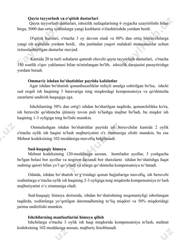 n ortiq bitiruvchilarga yangi ish topishda yordam berdi, shu jumladan yuqori malakali mutaxassislar uchun ixtisoslashtirilgan dasturlar mavjud. kamida 20 ta turli sohalarni qamrab oluvchi qayta tayyorlash dasturlari, o'rtacha 150 soatlik o'quv yuklamasi bilan ta'minlangan bo'lib, ishsizlik darajasini pasaytirishga yordam beradi. ommaviy ishdan bo'shatishlar paytida kafolatlar agar ishdan bo'shatish qonunbuzarliklar tufayli amalga oshirilgan bo'lsa, ishchi sud orqali ish haqining 3 baravariga teng miqdordagi kompensatsiya va qo'shimcha zararlarni undirish huquqiga ega. ishchilarning 50% dan ortig'i ishdan bo'shatilgan taqdirda, qonunchilikka ko'ra, ish beruvchi qo'shimcha ijtimoiy tovon puli to'lashga majbur bo'ladi, bu miqdor ish haqining 1-3 oyligiga teng bo'lishi mumkin. ommalashgan ishdan bo'shatishlar paytida ish beruvchilar kamida 2 oylik o'rtacha oylik ish haqini to'lash majburiyatini o'z zimmasiga olishi mumkin, bu esa mehnat kodeksining 102-moddasiga muvofiq belgilanadi. sud-huquqiy himoya mehnat kodeksining 120-moddasiga asosan, homilador ayollar, 3 yoshgacha bo'lgan bolasi bor ayollar va nogiron farzandi bor shaxslarni ishdan bo‘shatishga faqat sudning qarori bilan yo‘l qo‘yiladi va …