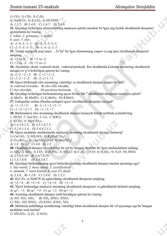 quyidagi birikmalarning qaysilarida uglerodning valentligi 4 ga, oksidlanish darajasiga +4 ga teng bo’ladi? zomin tumani 25-maktab alimqulov sirojiddin 5 1) co2; 2) ch4; 3) c2h6; 4) nahco3; 5) k2co3; 6) hcooh; a) 1,3,5; b) 1,4,6; c) 1,4,5; d) 2,4,6. 32. quyidagi keltirilgan elementlarning namoyon qilishi mumkin bo’lgan eng kichik oksidlanish darajalari qiymatlarini ko’rsating. 1. tellur; 2. germaniy; 3. fosfor; 4. azot; 5. xlor; a) -2,-4,-3,-3,-1; b) -3,-3,-3,-3,-1; c) -2,-5,-3,-3,-1; d) -1,-4,-3,-2,-2. 33. tashqi energetik pog’onasi …5s25p3 bo’lgan elementning yuqori va eng past oksidlanish darajasini aniqlang. a) +5 va 0; b) +5 va -3; c) +2 va -3; d) +5 va -2. 34. alyuminiy oksid, vodorod oksid, vodorod peroksid, ftor oksidlarida kislorod atomining oksidlanish darajasi to’g’ri keltirilgan qatorni ko’rsating. a) -2,-2,+1,+2; b) -2,+2,+1,-2; c) -1,-2,+1,-2; d) -2,-2,-1,+2. 35. qaysi birikmada xlor atomining valentligi va oksidlanish darajasi yuqori bo’ladi? a) vodorod xloridda; b) xlor (iii) oksidda; c) bor xloridda; d) perxlorat kislotada. …