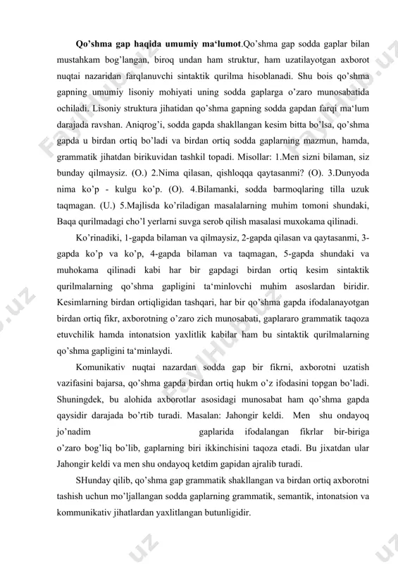n shu ondayoq jo’nadim gaplarida ifodalangan fikrlar bir-biriga o’zaro bog’liq bo’lib, gaplarning biri ikkinchisini taqoza etadi. bu jixatdan ular jahongir keldi va men shu ondayoq ketdim gapidan ajralib turadi. shunday qilib, qo’shma gap grammatik shakllangan va birdan ortiq axborotni tashish uchun mo’ljallangan sodda gaplarning grammatik, semantik, intonatsion va kommunikativ jihatlardan yaxlitlangan butunligidir. qo’shma gap tarkibidagi sodda gaplar alohida olingan sodda gaplardan nisbatan mustaqil emasligi bilan ajralib turadi. avvallo, bu grammatik va intonatsion nomustaqillikdir. bahor keldi, shuning uchun dala ishlari qizib ketdi qurilmasini ergash gapli qo’shma gap qilib turgan narsa mazmuniy taqoza etuvchanlikdir. birinchi gapdagi mazmun ikkinchi gapdagi mazmun uchun sabab maqomidir. biroq bunday mazmuniy zich bog’lanishsiz ham qo’shma gap hosil bo’lishi mumkin. osmonda turnalarning «qurey-qureyi» eshitilardi, uzoqlardan chuponlarning hay-haylagani quloqqa chalinardi. ikkinchidan, shuning uchun bog’lovchisi qo’shma gap a‘zolarini grammatik jihatdan zich munosabatga kiritgan. (biroq bu bog’lovchisiz ham qo’shma gap hosil qilish mumkin: bahor keldi, dala ishlari qizib ketdi.) ammo sodda …