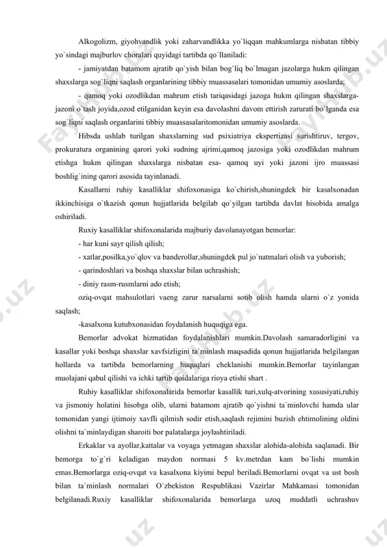 xiatriya ekspertizasi surishtiruv, tergov, prokuratura organining qarori yoki sudning ajrimi,qamoq jazosiga yoki ozodlikdan mahrum etishga hukm qilingan shaxslarga nisbatan esa- qamoq uyi yoki jazoni ijro muassasi boshlig`ining qarori asosida tayinlanadi. kasallarni ruhiy kasalliklar shifoxonasiga ko`chirish,shuningdek bir kasalxonadan ikkinchisiga o`tkazish qonun hujjatlarida belgilab qo`yilgan tartibda davlat hisobida amalga oshiriladi. ruxiy kasalliklar shifoxonalarida majburiy davolanayotgan bemorlar: - har kuni sayr qilish qilish; - xatlar,posilka,yo`qlov va banderollar,shuningdek pul jo`natmalari olish va yuborish; - qarindoshlari va boshqa shaxslar bilan uchrashish; - diniy rasm-rusmlarni ado etish; oziq-ovqat mahsulotlari vaeng zarur narsalarni sotib olish hamda ularni o`z yonida saqlash; -kasalxona kutubxonasidan foydalanish huquqiga ega. bemorlar advokat hizmatidan foydalanishlari mumkin.davolash samaradorligini va kasallar yoki boshqa shaxslar xavfsizligini ta`minlash maqsadida qonun hujjatlarida belgilangan hollarda va tartibda bemorlarning huquqlari cheklanishi mumkin.bemorlar tayinlangan muolajani qabul qilishi va ichki tartib qoidalariga rioya etishi shart . ruhiy kasalliklar shifoxonalarida bemorlar kasallik turi,xulq-atvorining xususiyati,ruhiy va jismoniy holatini hisobga olib, ularni batamom ajratib qo`yishni …
