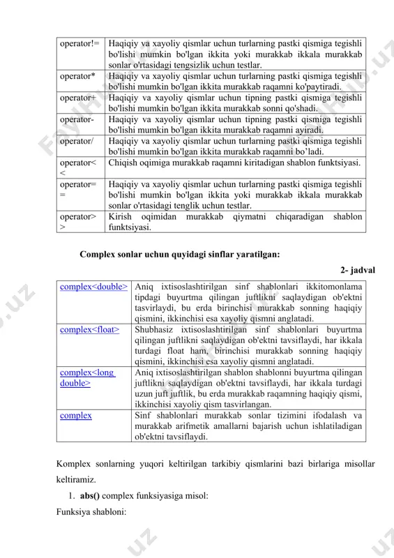 r* haqiqiy va xayoliy qismlar uchun turlarning pastki qismiga tegishli bo'lishi mumkin bo'lgan ikkita murakkab raqamni ko'paytiradi. operator+ haqiqiy va xayoliy qismlar uchun tipning pastki qismiga tegishli bo'lishi mumkin bo'lgan ikkita murakkab sonni qo'shadi. operator- haqiqiy va xayoliy qismlar uchun tipning pastki qismiga tegishli bo'lishi mumkin bo'lgan ikkita murakkab raqamni ayiradi. operator/ haqiqiy va xayoliy qismlar uchun turlarning pastki qismiga tegishli bo'lishi mumkin bo'lgan ikkita murakkab raqamni bo’ladi. operator > kirish oqimidan murakkab qiymatni chiqaradigan shablon funktsiyasi. complex sonlar uchun quyidagi sinflar yaratilgan: 2- jadval complex aniq ixtisoslashtirilgan sinf shablonlari ikkitomonlama tipdagi buyurtma qilingan juftlikni saqlaydigan ob'ektni tasvirlaydi, bu erda birinchisi murakkab sonning haqiqiy qismini, ikkinchisi esa xayoliy qismni anglatadi. complex shubhasiz ixtisoslashtirilgan sinf shablonlari buyurtma qilingan juftlikni saqlaydigan ob'ektni tavsiflaydi, har ikkala turdagi float ham, birinchisi murakkab sonning haqiqiy qismini, ikkinchisi esa xayoliy qismni anglatadi. complex aniq ixtisoslashtirilgan shablon shablonni buyurtma qilingan juftlikni saqlaydigan ob'ektni tavsiflaydi, har ikkala turdagi …