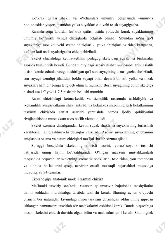 ladi, son suyagi uzunligi jihatidan boldir suyagi bilan deyarli bir xil, yelka va tirsak suyaklari ham bir biriga teng deb olinishi mumkin. bosh suyagining butun skeletga nisbati esa 1:7 yoki 1:7,5 nisbatda bo‘lishi mumkin. rasm chizishdagi ketma-ketlik va tizimlilik rassomda tashkiliylik va ixchamlilik xususiyatlarini shakllantiradi va kelajakda insonning turli holatlarining tasvirini chizishda san’at asarlari yaratishda hamda ijodiy qobiliyatini rivojlantirishda mustaxkam asos bo‘lib xizmat qiladi. skelet sxemasi chizilganidan keyin, suyak shakli va suyaklarning birlashish xarakterini aniqlashtiruvchi chiziqlar chiziladi. asosiy suyaklarning o‘lchamini aniqlashda sxema va natura chiziqlari mo‘ljal bo‘lib xizmat qiladi. so‘nggi bosqichda skeletning shtrixli tasviri, yoruo‘-soyalik tushishi natijasida uning hajmi ko‘rsatilganida. o‘tilgan mavzuni mustahkamlash maqsadida o‘quvchilar skeletning sxematik shakllarini to‘o‘ridan, yon tomondan va alohida bo‘laklarini qisqa tasvirlar orqali mustaqil bajarishlari maqsadga muvofiq. 93,94-rasmlar. ekorshe gips anatomik modeli rasmini chizish ma’lumki tasviriy san’atda, xususan qalamtasvir bajarishda mashyilotlar tizimi soddadan murakkabga tartibda tuzilishi kerak. shuning uchun o‘quvchi birinchi bor naturadan kiyimdagi inson tasvirini …
