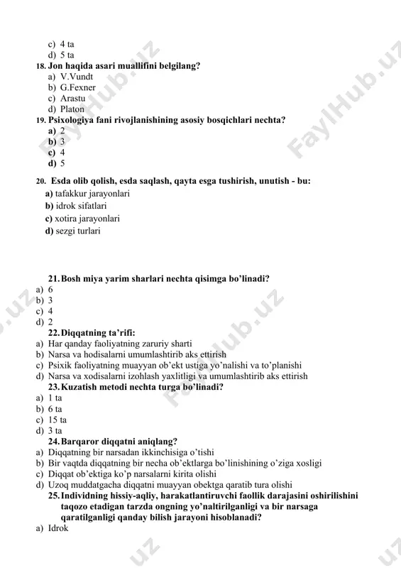 echa ob’ektlarga bo’linishining o’ziga xosligi c) diqqat ob’ektiga ko’p narsalarni kirita olishi d) uzoq muddatgacha diqqatni muayyan obektga qaratib tura olishi 25. individning hissiy-aqliy, harakatlantiruvchi faollik darajasini oshirilishini taqozo etadigan tarzda ongning yo’naltirilganligi va bir narsaga qaratilganligi qanday bilish jarayoni hisoblanadi? a) idrok b) sezgi c) diqqat d) faoliyat 26. eksperiment metodi nechta turga bo’linadi? e) 2 ta f) 3 ta g) 4 ta h) 5 ta 27. psixologiya fani dastlab qaysi fan tarkibida bo’lgan e) falsfa f) biologiya g) tarix h) fizologiya 28. inson o’z diqqatini biron narsa yoki hodisaga uzoq muddat davomida mutassil qaratib tura olishi nima deb ataladi? a) ixtiyoriy diqqat b) diqqatning ko’lami, mosligi va kengligi c) diqqatning kuchi va barqarorligi d) irodaviy diqqat 29. jon haqida asari muallifini belgilang? e) v.vundt f) g.fexner g) arastu h) platon 30. psixologiyaning fanining ikkinchi bosqichi qanday talimot bo’lgan? a) psixika haqidagi talimot b) shaxs haqidagi talimot c) xulqni …