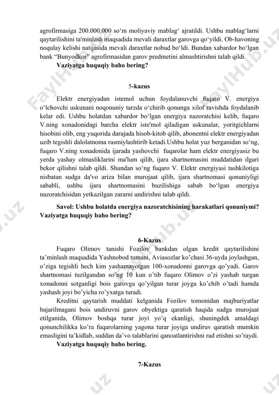 da qishloq xo‘jaligi mahsulotini qayta ishlash yuzasidan shartnoma tuzildi. mazkur shartnoma taraflar vakillari tomonidan imzolandi. shartnomada shartnomaning mavzusi, mahsulotning nomi, assortimenti, miqdori (hajmi), sifati, narxi (turlari bo‘yicha) shartlar kiritilishi taraflarning e'tiboridan chetda qolib ketdi. biroq, taraflar bu holatni o‘xshash vaziyatdan kelib chiqqan holda kelishib ketishini belgilab olishdi. mazkur shartnomani ijro qilish maqsadida “bunyodkor” agrofirmasi va “qishloqqurilishbank” o‘rtasida qishloq xo‘jalik mahsulotlarini yetishtirishni moliyalashtirish maqsadida bitim tuzildi. mazkur bitimga asosan “bunyodkor” agrofirmasiga 200.000.000 so‘m moliyaviy mablag‘ ajratildi. ushbu mablag‘larni qaytarilishini ta'minlash maqsadida mevali daraxtlar garovga qo‘yildi. ob-havoning noqulay kelishi natijasida mevali daraxtlar nobud bo‘ldi. bundan xabardor bo‘lgan bank “bunyodkor” agrofirmasidan garov predmetini almashtirishni talab qildi. vaziyatga huquqiy baho bering? 5-kazus elektr energiyadan istemol uchun foydalanuvchi fuqaro v. energiya o‘lchovchi uskunani noqonuniy tarzda o‘chirib qonunga xilof ravishda foydalanib kelar edi. ushbu holatdan xabardor bo‘lgan energiya nazoratchisi kelib, fuqaro v.ning xonadonidagi barcha elektr iste'mol qiladigan uskunalar, yoritgichlarni hisobini olib, eng yuqorida darajada hisob-kitob qilib, …