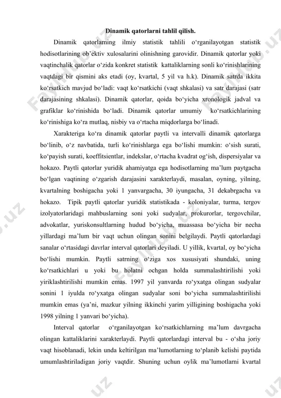 kichlari u yoki bu holatni ochgan holda summalashtirilishi yoki yiriklashtirilishi mumkin emas. 1997 yil yanvarda ro‘yxatga olingan sudyalar sonini 1 iyulda ro‘yxatga olingan sudyalar soni bo‘yicha summalashtirilishi mumkin emas (ya’ni, mazkur yilning ikkinchi yarim yilligining boshigacha yoki 1998 yilning 1 yanvari bo‘yicha). interval qatorlar o‘rganilayotgan ko‘rsatkichlarning ma’lum davrgacha olingan kattaliklarini xarakterlaydi. paytli qatorlardagi interval bu - o‘sha joriy vaqt hisoblanadi, lekin unda keltirilgan ma’lumotlarning to‘planib kelishi paytida umumlashtiriladigan joriy vaqtdir. shuning uchun oylik ma’lumotlarni kvartal bo‘yicha, kvartalni yil bo‘yicha, yillikni esa 5 yillik bo‘yicha summalashtirish mumkin. paytli qatorlarda kattalik darajasi interval hajmiga bog‘liq emas. har oyning boshida, har yilning boshida ham n shahri prokuratura xodimlarining umumiy soni bir xil bo‘lishi mumkin. interval satrda esa darajaning kattaligi interval hajmiga bog‘liq. bir yillikda qayd etilgan jinoyatlar istalgan oylarda qayd etilgan jinoyatlardan (taxminan) 12 marta ko‘p bo‘lishi mumkin. ba’zida aytiladiki, paytli qatorlar bir vaqtning holatini, interval qatorlar esa faoliyatni o‘zida aks ettiradi (jinoyat …