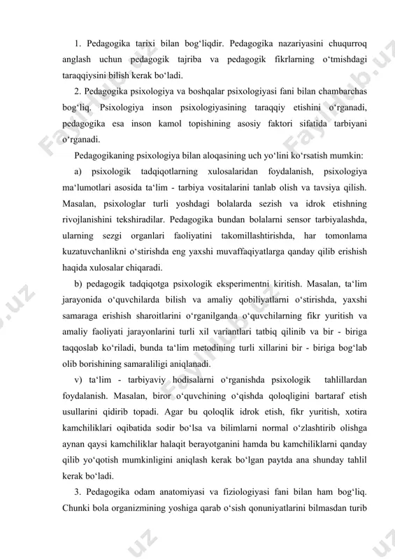 rok etish, fikr yuritish, xotira kamchiliklari oqibatida sodir bo‘lsa va bilimlarni normal o‘zlashtirib olishga aynan qaysi kamchiliklar halaqit berayotganini hamda bu kamchiliklarni qanday qilib yo‘qotish mumkinligini aniqlash kerak bo‘lgan paytda ana shunday tahlil kerak bo‘ladi. 3. pedagogika odam anatomiyasi va fiziologiyasi fani bilan ham bog‘liq. chunki bola organizmining yoshiga qarab o‘sish qonuniyatlarini bilmasdan turib ta‘lim - tarbiyani to‘g‘ri yo‘lga qo‘yish qiyin. pedagogika ba‘zi ta‘lim - tarbiyaviy hodisalarni tushuntirish hamda ta‘lim - tarbiyaviy masalalarni hal etishning asoslangan usullarini qidirib topish uchun fiziologiya faniga ham bevosita murojaat qiladi. masalan, pavlovning inson psixik faoliyatida birinchi va ikkinchi signal tizimlarining munosabatini yorituvchi ilmiy ishlar turli yosh bosqichlarida o‘quvchilarning bilish faoliyatida sezgi, idrok, tasavvur va tushunchalarining munosabati haqidagi masalalarni o‘rganishda yordam beradi. 4. pedagogika maktab gigienasi fani bilan ham bog‘liq. chunki bolaga tarbiya berishda ularning toza - ozodaligi, maktabning toza va ozodaligi va gigienik talablarga javob berishi, sinfning yorug‘, ozodaligi talablariga javob berishi muhim ahamiyatga …