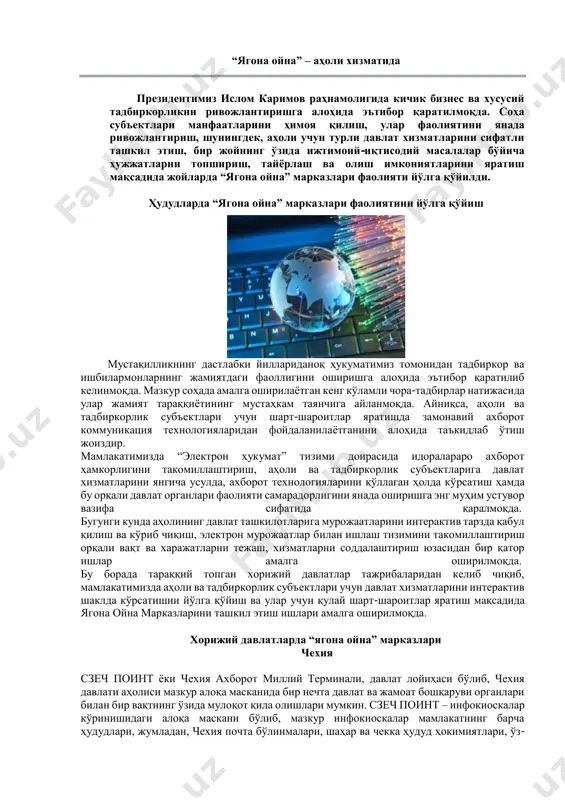 ч кўрсаткичлари усулларини ишлаб чиқиш ҳам марказнинг муҳим вазифаларидан ҳисобланади. яна шуни ҳам таъкидлаш зарурки, ўзбекистонда электрон ҳукумат тизимини жорий этиш: интерактив хизматлар имкониятини тақдим этиш; ҳокимият органлари ҳисоботларининг очиқ- ойдинлиги; хизматларга уланишнинг қулайлиги ва индивидуаллаштирилганлиги; сиёсий жараёнларда фуқаролар иштирокининг ахборотлашганлиги ва натижалилиги; ахборотларнинг эркин алмашинуви; аҳоли ва бизнес соҳасига давлат хизматлари кўрсатишни оптималлаштириш; фуқаролар ўз-ўзига хизмат имкониятларини қўллаб- қувватлаш ва кенгайтириш; мамлакат раҳбариятининг барча сайловлар ҳамда давлат бошқаруви жараёнларида иштироклари даражасини ошириш ва бошқаларни янада яхшилашга қодир давлат бошқарувининг мукаммал электрон аппаратини яратишдан иборат. “ягона ойна” – аҳоли хизматида президентимиз ислом каримов раҳнамолигида кичик бизнес ва хусусий тадбиркорликни ривожлантиришга алоҳида эътибор қаратилмоқда. соҳа субъектлари манфаатларини ҳимоя қилиш, улар фаолиятини янада ривожлантириш, шунингдек, аҳоли учун турли давлат хизматларини сифатли ташкил этиш, бир жойнинг ўзида ижтимоий-иқтисодий масалалар бўйича ҳужжатларни топшириш, тайёрлаш ва олиш имкониятларини яратиш мақсадида жойларда “ягона ойна” марказлари фаолияти йўлга қўйилди. ҳудудларда “ягона ойна” марказлари фаолиятини йўлга қўйиш мустақилликнинг …