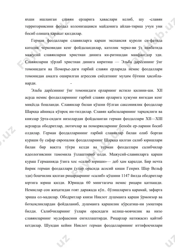 донига айлан-тириш учун уни босиб олишга ҳаракат қилдилар. герман феодаллари славянларга қарши экспансия қуроли си-фатида католик черковидан кенг фойдаландилар, католик черко-ви ўз навбатида мажусий славянларни христиан динига ки-ритишдан манфаатдор эди. славянларни зўрлаб христиан ди​нига киритиш — эльба дарёсининг ўнг томонидаги ва поморье-даги ғарбий славян ерларида немис феодаллари томонидан амалга оширилган агрессив сиёсатнинг муҳим бўғини ҳисобла-нарди. - эльба дарёсининг ўнг томонидаги ерларнинг истило қилини-ши. xii асрда немис феодалларининг ғарбий славян ерларига ҳужуми янгидан кенг миқёсда бошланди. славянлар билан қўш​ни бўлган саксониялик феодаллар шарққа айниқса кўпроқ ин-тилдилар. славян қабилаларининг тарқоқлиги ва князлар ўрта-сидаги низолардан фойдаланган герман феодаллари xii—xiii асрларда ободритлар, лютичлар ва поморянларнинг бепоён ер-ларини босиб олдилар. герман феодалларининг ғарбий славян​лар билан олиб борган кураши бу сафар европалик феодаллар​нинг шарққа қилган салиб юришлари билан бир вақтга тўғри келди ва герман феодаллари салибчилар идеологиясини тамо​мила ўзлаштириб олди. мажусий-славянларга қарши кураш гер​манияда ўзига хос «салиб юриши»— деб ҳам қаралди. бир нечта йирик герман феодаллари …