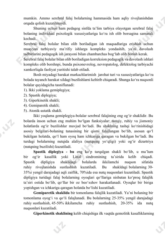 . bundan tashqari serebral falaj bolalarda ikkilamchi nuqson sifatida ko‘rish, eshitish idrokida ham nuqsonlar kuzatiladyu serebral falaj bolalarning mayda qo‘l motorikasida ham juda qo‘pol ouzilishlar yuzaga keladi. shuning uchun ham ularni yozma nutqga o‘rgatish qiyin kechadi. serebral falajlik nuqsonnig eng murakkablashgan turidir, chunki miyaga zarar yetishi natijasida bolada ba’zida umumiy aqliy qobiliyatlar ham buzilishi mumkin. aqliy buzilishning darajasi falajlanish darajasiga bog‘liq bo‘lishi ham mumkin. ammo serebral falaj bolalarning hammasida ham aqliy rivojlanishdan orqada qolish kuzatilmaydi. shuning uchun ham pedagog sinfda ta’lim tarbiya olayotgan serebral falaj bolaning individual psixologik xususiyatlariga ko‘ra ish olib borsagina samarali kechadi. serebral falaj bolalar bilan olib boriladigan ish maqsadlariga erishish uchun muayyan tarbiyaviy ma’rifiy ishlarga kompleks yondashib, ya’ni davolash tadbirlarini pedagogik ish jarayoni bilan chambarchas bog‘lab olib borish kerak. serebral falaj bolalar bilan olib boriladigan korreksion pedagogik va davolash ishlari kompleks olib borshnpi, bunda psixonevrolog, nevropatolog, defektolog tarbiyachi xamkorliqda faoliyat yuritishi talab etiladi. bosh miyadagi harakat …