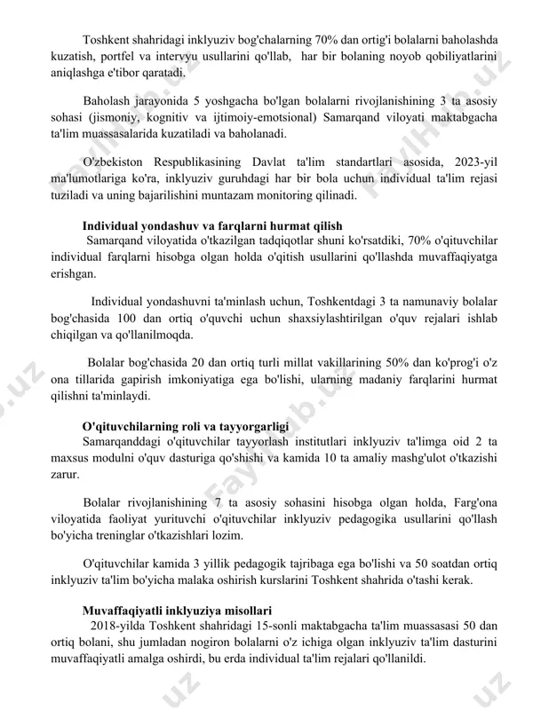 g 70% dan ortig'i bolalarni baholashda kuzatish, portfel va intervyu usullarini qo'llab, har bir bolaning noyob qobiliyatlarini aniqlashga e'tibor qaratadi. baholash jarayonida 5 yoshgacha bo'lgan bolalarni rivojlanishining 3 ta asosiy sohasi (jismoniy, kognitiv va ijtimoiy-emotsional) samarqand viloyati maktabgacha ta'lim muassasalarida kuzatiladi va baholanadi. o'zbekiston respublikasining davlat ta'lim standartlari asosida, 2023-yil ma'lumotlariga ko'ra, inklyuziv guruhdagi har bir bola uchun individual ta'lim rejasi tuziladi va uning bajarilishini muntazam monitoring qilinadi. individual yondashuv va farqlarni hurmat qilish samarqand viloyatida o'tkazilgan tadqiqotlar shuni ko'rsatdiki, 70% o'qituvchilar individual farqlarni hisobga olgan holda o'qitish usullarini qo'llashda muvaffaqiyatga erishgan. individual yondashuvni ta'minlash uchun, toshkentdagi 3 ta namunaviy bolalar bog'chasida 100 dan ortiq o'quvchi uchun shaxsiylashtirilgan o'quv rejalari ishlab chiqilgan va qo'llanilmoqda. bolalar bog'chasida 20 dan ortiq turli millat vakillarining 50% dan ko'prog'i o'z ona tillarida gapirish imkoniyatiga ega bo'lishi, ularning madaniy farqlarini hurmat qilishni ta'minlaydi. o'qituvchilarning roli va tayyorgarligi samarqanddagi o'qituvchilar tayyorlash institutlari inklyuziv ta'limga oid 2 …
