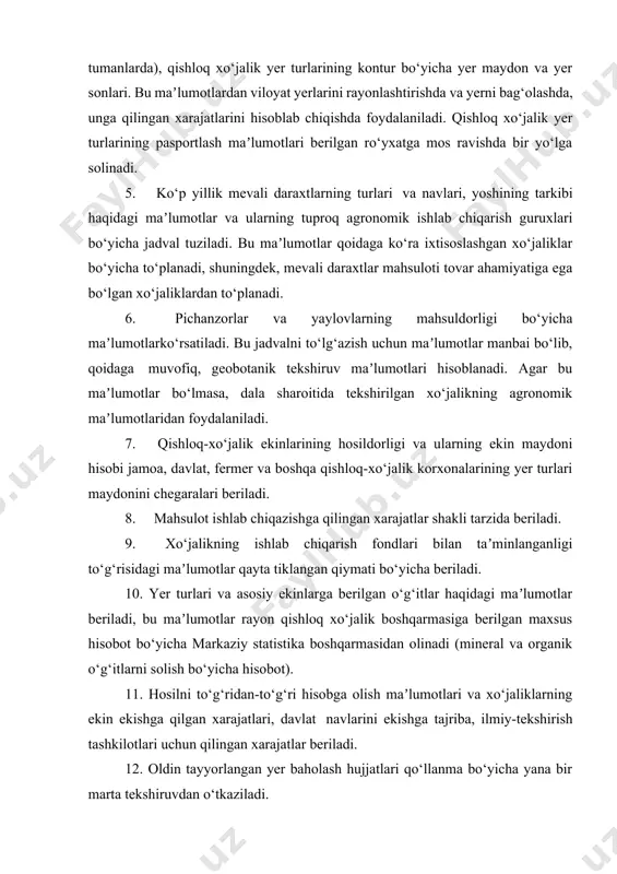 rishda va yerni bag‘olashda, unga qilingan xarajatlarini hisoblab chiqishda foydalaniladi. qishloq xo‘jalik yer turlarining pasportlash maʼlumotlari berilgan ro‘yxatga mos ravishda bir yo‘lga solinadi. 5. ko‘p yillik mevali daraxtlarning turlari va navlari, yoshining tarkibi haqidagi maʼlumotlar va ularning tuproq agronomik ishlab chiqarish guruxlari bo‘yicha jadval tuziladi. bu maʼlumotlar qoidaga ko‘ra ixtisoslashgan xo‘jaliklar bo‘yicha to‘planadi, shuningdek, mevali daraxtlar mahsuloti tovar ahamiyatiga ega bo‘lgan xo‘jaliklardan to‘planadi. 6. pichanzorlar va yaylovlarning mahsuldorligi bo‘yicha maʼlumotlarko‘rsatiladi. bu jadvalni to‘lg‘azish uchun maʼlumotlar manbai bo‘lib, qoidaga muvofiq, geobotanik tekshiruv maʼlumotlari hisoblanadi. agar bu maʼlumotlar bo‘lmasa, dala sharoitida tekshirilgan xo‘jalikning agronomik maʼlumotlaridan foydalaniladi. 7. qishloq-xo‘jalik ekinlarining hosildorligi va ularning ekin maydoni hisobi jamoa, davlat, fermer va boshqa qishloq-xo‘jalik korxonalarining yer turlari maydonini chegaralari beriladi. 8. mahsulot ishlab chiqazishga qilingan xarajatlar shakli tarzida beriladi. 9. xo‘jalikning ishlab chiqarish fondlari bilan taʼminlanganligi to‘g‘risidagi maʼlumotlar qayta tiklangan qiymati bo‘yicha beriladi. 10. yer turlari va asosiy ekinlarga berilgan o‘g‘itlar haqidagi maʼlumotlar beriladi, bu …