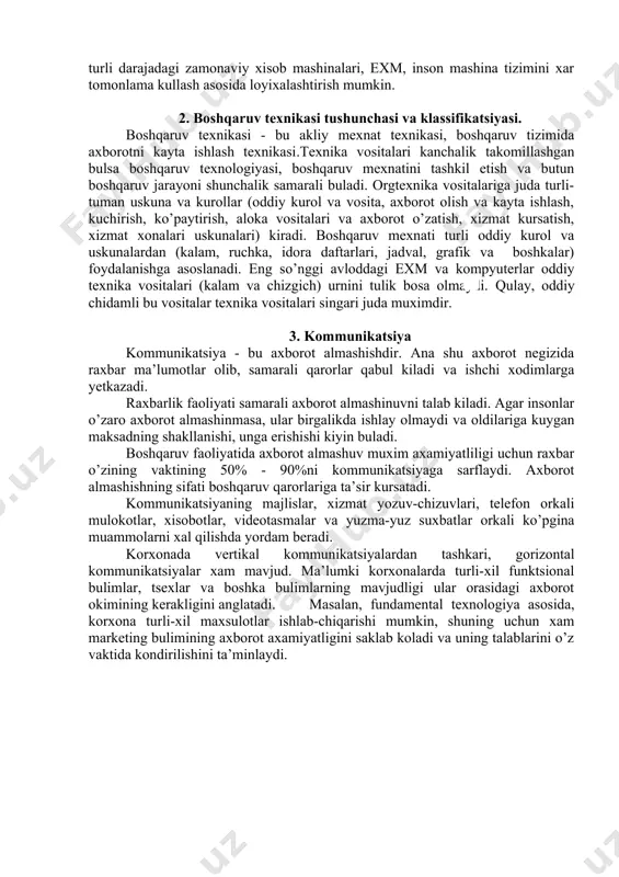 iste’mol kilinadi. korxona mikyosida ular jumlasiga tsexlar tomonidan rejaning bajarilishi, moddiy-texnikaviy ta’minot, maxsulot tannarxi, kadrlar, mexnat unumdorligi xakida axborotlar kiritilishi mumkin. yunalishi buyicha axborot - boshlangich va boshqaruvchi (raxbarlik) axboroti turlariga bulinadi. raxbarlik axboroti boshlangich axborotni kayta ishlash asosida qaror qabul qilish natijasidir. boshlangich axborot doimo boshqaruv tizimining kuyi darajasidan yukorirok darajaga karab xarakat kiladi, raxbarlik axboroti esa teskari yunalishda xarakatlanadi. bozor sharoitida ishlab chiqarish axborot tizimlarini ular rivojlanishi va loyixalashtirishga tizimiy yondashish asosida kompleks tashkil etishni talab etadi. bu talablarga ma’lumotlarni kayta ishlashning integratsion tizimi javob beradi. uni turli darajadagi zamonaviy xisob mashinalari, exm, inson mashina tizimini xar tomonlama kullash asosida loyixalashtirish mumkin. 2. boshqaruv texnikasi tushunchasi va klassifikatsiyasi. boshqaruv texnikasi - bu akliy mexnat texnikasi, boshqaruv tizimida axborotni kayta ishlash texnikasi.texnika vositalari kanchalik takomillashgan bulsa boshqaruv texnologiyasi, boshqaruv mexnatini tashkil etish va butun boshqaruv jarayoni shunchalik samarali buladi. orgtexnika vositalariga juda turli-tuman uskuna va kurollar (oddiy kurol va …