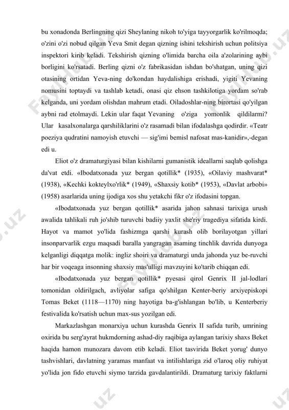 ingliz shoiri va dramaturgi unda jahonda yuz be-ruvchi har bir voqeaga insonning shaxsiy mas'ulligi mavzuyini ko'tarib chiqqan edi. «ibodatxonada yuz bergan qotillik* pyesasi qirol genrix ii jal-lodlari tomonidan oldirilgach, avliyolar safiga qo'shilgan kenter-beriy arxiyepiskopi tomas beket (1118—1170) ning hayotiga ba-g'ishlangan bo'lib, u kenterberiy festivalida ko'rsatish uchun max-sus yozilgan edi. markazlashgan monarxiya uchun kurashda genrix ii safida turib, umrining oxirida bu serg'ayrat hukmdorning ashad-diy raqibiga aylangan tarixiy shaxs beket haqida hamon munozara davom etib keladi. eliot tasvirida beket yorug' dunyo tashvishlari, davlatning yaramas manfaat va intilishlariga zid o'laroq oliy ruhiyat yo'lida jon fido etuvchi siymo tarzida gavdalantirildi. dramaturg tarixiy faktlarni qayd etib qo'ya qolmay, ko'p asrlar davomida mamlakat rivojini belgilab kelgan cherkov bilan davlat orasidagi o'zaro to'qnashuvga asoslandi. ildizi xiii asr bilan tutashib ketuv-chi tarixan haqqoniy bu to'qnashuvlarni dramaturg shoirona ruhiy ko'tarinkilik bilan falsafiy mavhum tarzda talqin etdi. beket va uni o'ldirgan ritsarlarning bir-biriga ters kelishi, kenterberiy ayollar xo-rining beket harakatini …