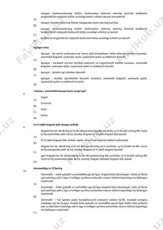 ishlar orasidagi urilishni yo’qotadi 7 agregat nima a) agregat – bir necha tuzilmalarni bir butun qilib birlashtirgan holda ishlovchi qurilma (masalan, avtomobil dvigateli, uzatmalar qutisi, taqsimlash qutisi va etaklovchi ko’prik) в) agregat – harakatni ma`lum tartibda uzatuvchi va o’zgartiruvchi tuzilma (masalan, avtomobil dvigateli, uzatmalar qutisi, taqsimlash qutisi va etaklovchi ko’prik) с) agregat – detallar yig’indisidan iboratdir d) agregat – detallar yig’indisidan iboratdir (masalan, avtomobil dvigateli, uzatmalar qutisi, taqsimlash qutisi va etaklovchi ko’prik) 8 «damas» avtomobili kanaqa kuzov turiga ega? a) vagon в) universal с) kupe d) sedan 9 to’rt taktli dvigatel deb nimaga aytiladi а) dvigatel har bir silindrning to’la ish sikli porshenning ikki yurishida, ya’ni tirsakli valning ikki marta to’liq aylanishida sodir bo’lsa, bunday dvigatel to’rt taktli dvigatel deb ataladi в) to’rt taktli dvigatel deb, kiritish, siqish, ish yo’li va chiqarish taktlari tushuniladi c) dvigatel har bir silindrning to’la ish sikli porshenning to’rt yurishida, ya’ni tirsakli val ikki marta …