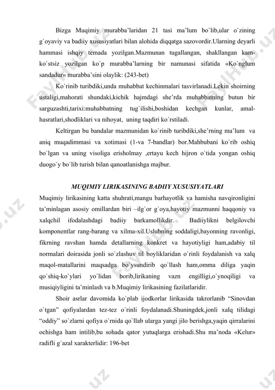 qirralarini ochishga ham intilib,bu sohada qator yutuqlarga erishadi.shu ma’noda «kelur» radifli g`azal xarakterlidir: 196-bet muqimiy oshiq va ma’shuqa xarakterlarini ochishda turli badiiy va uslubiy san’atlarni ishga soladi.m: dialog shaklidagi g`azallar shular jumlasidandir.bu usul obrazlarning ichki kechinmalarini,ko`ngil nozini yuzma-yuz uchrashuvda «o`z so`zlari» bilan ifodalashga, jonli manzara chizishga imkon beradi. aydi kulib: «ey notavon,hajrimda ranging za’faron;» jabru jafo qildim yomon,ma’zur tut,chekting sitam. aydimki: “qulikka bitib,kelgan zamon tashrif etib qoldi ko`ngillardan ketib har qanchakim ranju alam”. . . . ma’shuqa bilan kutilmaganda yuz bergan uchrashuv oshiqni gangitib qo`yadi.u o`zini batamom yo`qotadi,hatto,xalq iborasi bilan aytganda «tili so`zga kelmay qoladi».ma’shuqa esa o`zining bunday ta’siridan mamnun.u hazil-mutoyiba aralash oshiqqa «tegajaklik»,qiladi, «qizishtirib» qo`yadi: otarda er,kelmay qoldi til so`zga,kulub aytdi: -«qalaysiz? kamnamosiz,gangu lolu bezabonim siz». mana bu baytda esa ma’shuqaning ko`pchilik oldida iymanib, hayo bilan ko`chadan o`tishi, uni, ayni zamonda,qandaydir qo`rquv,vahima qurshaganligi shahar g`ala-g`ovuri o`rtasiga tushib qolgan olazarak saxro ohusiga o`xshatiladiki,bu ma’shuqaning o`sha vaziyat,o`sha ondagi andisha- iztirobini ham,ruhiy …