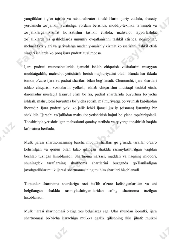 ronlar, mehnat faxriylari va qariyalarga madaniy-maishiy xizmat ko`rsatishni tashkil etish singari ishlarda ko`proq ijara pudrati tuzilmoqsa. ijara pudrati munosabatlarida ijarachi ishlab chiqarish vositalarini muayyan muddatgaьlib, mahsulot yetishtirib berish majburiyatini oladi. bunda har ikkala tomon o`zaro ijara va pudrat shartlari bilan bog`lanadi. chunonchi, ijara shartlari ishlab chiqarish vositalarini yollash, ishlab chiqarishni mustaqil tashkil etish, daromadni mustaqil tasarruf etish bo`lsa, pudrat shartlarida buyurtma bo`yicha ishlash, mahsulotni buyurtma bo`yicha sotish, ma`muriyatga bo`ysunish kabilardan iboratdir. ijara pudrati yoki xo`jalik ichki ijarasi juz`iy (qisman) ijaraning bir shaklidir. ijarachi xo`jalikdan mahsulot yetishtirish hajmi bo`yicha topshiriqoladi. topshiriqda yetishtirilgan mahsulotni qanday tartibda va qayerga topshirish haqida ko`rsatma berilada. mulk ijarasi shartnomasining barcha muqim shartlari go`g`risida taraflar o`zaro kelishilgan va qonun bilan talab qilingan shaklda rasmiylashtirilgan vaqtdan boshlab tuzilgan hisoblanadi. shartnoma narsasi, muddati va haqning miqdori, shuningdek taraflarning shartnoma shartlarini buzganda qo`llaniladigan javobgarliklar mulk ijarasi shartnomasining muhim shartlari hisoblanadi. tomonlar shartnoma shartlariga rozi bo`lib o`zaro kelishganlaridan va uni belgilangan …