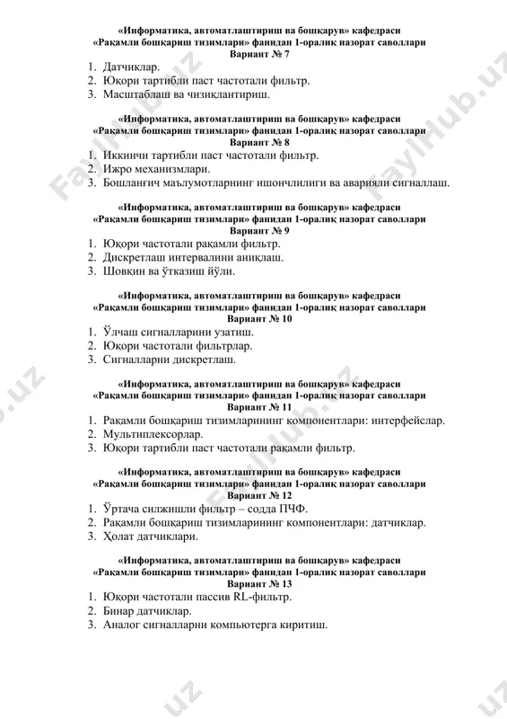 ртибли паст частотали фильтр. 2. ижро механизмлари. 3. бошланғич маълумотларнинг ишончлилиги ва аварияли сигналлаш. «информатика, автоматлаштириш ва бошқарув» кафедраси «рақамли бошқариш тизимлари» фанидан 1-оралиқ назорат саволлари вариант № 9 1. юқори частотали рақамли фильтр. 2. дискретлаш интервалини аниқлаш. 3. шовқин ва ўтказиш йўли. «информатика, автоматлаштириш ва бошқарув» кафедраси «рақамли бошқариш тизимлари» фанидан 1-оралиқ назорат саволлари вариант № 10 1. ўлчаш сигналларини узатиш. 2. юқори частотали фильтрлар. 3. сигналларни дискретлаш. «информатика, автоматлаштириш ва бошқарув» кафедраси «рақамли бошқариш тизимлари» фанидан 1-оралиқ назорат саволлари вариант № 11 1. рақамли бошқариш тизимларининг компонентлари: интерфейслар. 2. мультиплексорлар. 3. юқори тартибли паст частотали рақамли фильтр. «информатика, автоматлаштириш ва бошқарув» кафедраси «рақамли бошқариш тизимлари» фанидан 1-оралиқ назорат саволлари вариант № 12 1. ўртача силжишли фильтр – содда пчф. 2. рақамли бошқариш тизимларининг компонентлари: датчиклар. 3. ҳолат датчиклари. «информатика, автоматлаштириш ва бошқарув» кафедраси «рақамли бошқариш тизимлари» фанидан 1-оралиқ назорат саволлари вариант № 13 1. юқори частотали пассив rl-фильтр. …