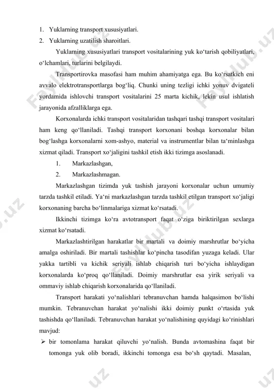 vositalarini 25 marta kichik, lekin usul ishlatish jarayonida afzalliklarga ega. korxonalarda ichki transport vositalaridan tashqari tashqi transport vositalari ham keng qo‘llaniladi. tashqi transport korxonani boshqa korxonalar bilan bog‘lashga korxonalarni xom-ashyo, material va instrumentlar bilan ta‘minlashga xizmat qiladi. transport xo‘jaligini tashkil etish ikki tizimga asoslanadi. 1. markazlashgan, 2. markazlashmagan. markazlashgan tizimda yuk tashish jarayoni korxonalar uchun umumiy tarzda tashkil etiladi. ya‘ni markazlashgan tarzda tashkil etilgan transport xo‘jaligi korxonaning barcha bo‘linmalariga xizmat ko‘rsatadi. ikkinchi tizimga ko‘ra avtotransport faqat o‘ziga biriktirilgan sexlarga xizmat ko‘rsatadi. markazlashtirilgan harakatlar bir martali va doimiy marshrutlar bo‘yicha amalga oshiriladi. bir martali tashishlar ko‘pincha tasodifan yuzaga keladi. ular yakka tartibli va kichik seriyali ishlab chiqarish turi bo‘yicha ishlaydigan korxonalarda ko‘proq qo‘llaniladi. doimiy marshrutlar esa yirik seriyali va ommaviy ishlab chiqarish korxonalarida qo‘llaniladi. transport harakati yo‘nalishlari tebranuvchan hamda halqasimon bo‘lishi mumkin. tebranuvchan harakat yo‘nalishi ikki doimiy punkt o‘rtasida yuk tashishda qo‘llaniladi. tebranuvchan harakat yo‘nalishining quyidagi ko‘rinishlari mavjud: · bir tomonlama …