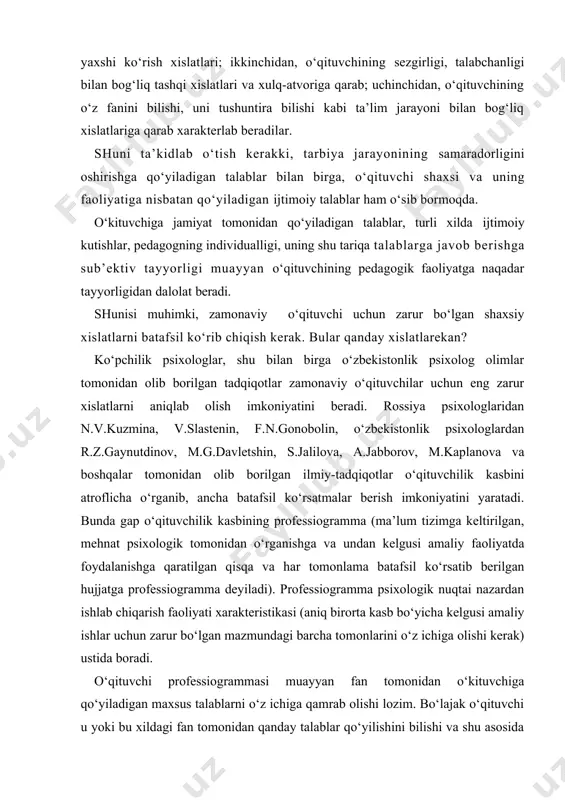 qda. o‘kituvchiga jamiyat tomonidan qo‘yiladigan talablar, turli xilda ijtimoiy kutishlar, pedagogning individualligi, uning shu tariqa talablarga javob berishga sub’ektiv tayyorligi muayyan o‘qituvchining pedagogik faoliyatga naqadar tayyorligidan dalolat beradi. shunisi muhimki, zamonaviy o‘qituvchi uchun zarur bo‘lgan shaxsiy xislatlarni batafsil ko‘rib chiqish kerak. bular qanday xislatlarekan? ko‘pchilik psixologlar, shu bilan birga o‘zbekistonlik psixolog olimlar tomonidan olib borilgan tadqiqotlar zamonaviy o‘qituvchilar uchun eng zarur xislatlarni aniqlab olish imkoniyatini beradi. rossiya psixologlaridan n.v.kuzmina, v.slastenin, f.n.gonobolin, o‘zbekistonlik psixologlardan r.z.gaynutdinov, m.g.davletshin, s.jalilova, a.jabborov, m.kaplanova va boshqalar tomonidan olib borilgan ilmiy-tadqiqotlar o‘qituvchilik kasbini atroflicha o‘rganib, ancha batafsil ko‘rsatmalar berish imkoniyatini yaratadi. bunda gap o‘qituvchilik kasbining professiogramma (ma’lum tizimga keltirilgan, mehnat psixologik tomonidan o‘rganishga va undan kelgusi amaliy faoliyatda foydalanishga qaratilgan qisqa va har tomonlama batafsil ko‘rsatib berilgan hujjatga professiogramma deyiladi). professiogramma psixologik nuqtai nazardan ishlab chiqarish faoliyati xarakteristikasi (aniq birorta kasb bo‘yicha kelgusi amaliy ishlar uchun zarur bo‘lgan mazmundagi barcha tomonlarini o‘z ichiga olishi kerak) ustida boradi. …