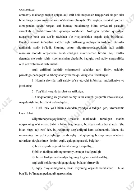 alliklari. oligofrenopedagogikaning maxsus markazida turadigan manba nuqsonning o`zi emas, balki u bilan bog`langan, buzilgan ruhiy holatlardir. shu bilan birga aqli zaif deb, bu holatning turg`unligini ham tushunamiz. mana shu mezonning bor yoki yo`qligiga qarab aqliy qaloqliqning boshqa unga o`xshash turlaridan farqlashimiz lozim. aqliy qaloqning asosiy belgilari: a) bosh miyada organik buzilishning mavjudligi; b) bilish faoliyatlarining umumiy, chuqur buzilganligi; d) bilish faoliyatlari buzilganligining turg`un xarakteridaligi. aqli zaif bolalar guruhiga quyidagi bolalar kirmaydi: a) aqliy rivojlanmaganlik, bosh miyaning organik buzilishlari bilan bog`liq bo`lmagan pedagogik qarovsizlar; b) ruhiy rivojlanishi orqada qolgan bolalar; d) aqliy jihatda saqlangan bo`lib, chuqur nutq kamchiliklari bo`lgan bolalar. aqliy nuqsonning chuqurligiga qarab oligofreniyani uch darajaga ajratiladi: debillik, imbesillik va idiotlik. debillik – bir muncha еngil daraja bo`lib, oligofreniyaning eng ko`p tarqalgan darajalaridir. yordamchi maktab o`quvchilarining asosiy qismini debil bolalar tashkil qiladi. bu bolalarni saralash vaqtida ma`lum qiyinchiliklarga duch kelamiz. buning asosiy sababi shuki, aqliy nuqson u darajada chuqur emas. …