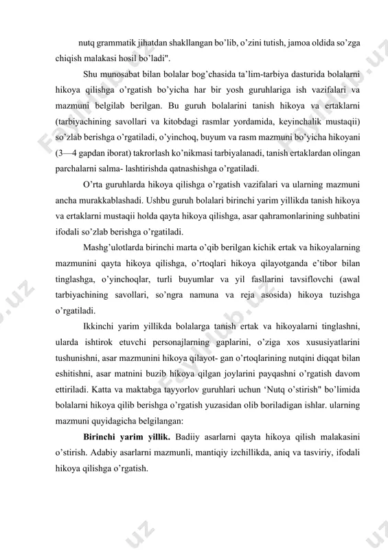 hitishni, asar matnini buzib hikoya qilgan joylarini payqashni o’rgatish davom ettiriladi. katta va maktabga tayyorlov guruhlari uchun ‘nutq o’stirish" bo’limida bolalarni hikoya qilib berishga o’rgatish yuzasidan olib boriladigan ishlar. ularning mazmuni quyidagicha belgilangan: birinchi yarim yillik. badiiy asarlarni qayta hikoya qilish malakasini o’stirish. adabiy asarlarni mazmunli, mantiqiy izchillikda, aniq va tasviriy, ifodali hikoya qilishga o’rgatish. tarbiyachi qayta hikoya qilishni o’rgatayotganda bolalar diqqatini, ayniqsa, ertakning boshlanmasi, takrorlanib kelayotgan parchalarga, xulosa qismiga: hikoyalardagi qahramonlarning o’zaro nutqi kabilarga qaratishi lozim. bolalar asar voqealarini so’zlayotganda ovoz ohangining xilmaxil turini (so’roq, his-hayajon. hayratlanish, iltimos) qo’llay bilishlariga erishish. bolalarga o’yinchoqlar va buyumlar haqida hikoya tuzishni o’rgatayotganda o’yinchoqlarni ta’riflab berishga, ularning o’ziga xos xususiyatlarini ko’rsatuvchi belgilarni (rangi, shakli, qanday o’ynalishi va boshqalar) aniq so’zlar orqali ifodalashga o’rgatish. ijodiy hikoya qilish. bolalarni tarbiyachi tomonidan belgi- langan hikoya yoki ertakni nihoyasiga yetkazishga, qisqa, lo’nda jumlalar tuzishga, tasviriy vositalardan foydalanishga o’rgatish. bolalarning shaxsiy tajribalari va tarbiyachi taklif etgan hayotiy mavzular …