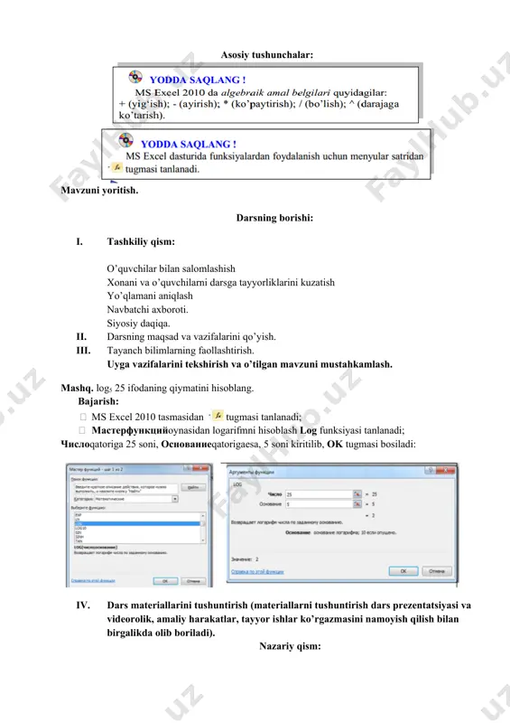 ni qo’yish. 1. tayanch bilimlarning faollashtirish. uyga vazifalarini tekshirish va o’tilgan mavzuni mustahkamlash. mashq. log5 25 ifodaning qiymatini hisoblang. bajarish: · ms excel 2010 tasmasidan tugmasi tanlanadi; · masterfunktsiyoynasidan logarifmni hisoblash log funksiyasi tanlanadi; chisloqatoriga 25 soni, osnovanieqatorigaesa, 5 soni kiritilib, ok tugmasi bosiladi: 1. dars materiallarini tushuntirish (materiallarni tushuntirish dars prezentatsiyasi va videorolik, amaliy harakatlar, tayyor ishlar ko’rgazmasini namoyish qilish bilan birgalikda olib boriladi). nazariy qism: formulalar satri joriy katakdagi qiymatning formulasini ko‘rish yoki ushbu katakka ma’lumotlaruchuno‘ljallangan:va formulalar kiritish uchun mo’ljallangan; oynadagi - tugma amalni inkor qilish, - tugma amalni bajarish, - tugma kutubxonaga murojaat qilish vazifasini bajaradi. 1. amaliy ish: mavzu yuzasida savol va topshiriqlar: 1. formulalar satri vazifasini tushuntirib bering. 2. formulalar satridan foydalanib, uchta katakda berilgan sonlarning kublarining yig‘indisini hisoblang. 3. birinchi varaqda formulalar satriga =(2*c3+d4*e2)*list2 ifodani kiriting va kerakli kataklarda qiymatlar berib natijani hisoblang. 1. darsga yakun yasash: o’quvchilarni olgan bilimlari hamda qilgan ishlarini nazorat …