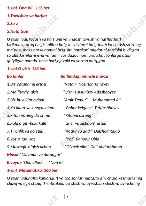 -sinf matematika 160 bet o`rganiladi:hafta kunlari,juft va toq sonlar,nuqta,to`g`ri chiziq kesmasi,siniq chiziq va egri chiziq,0 ishtirokida qo`shish va ayirish,qo`shish va ayirishning 3 hadlari,qo`shish va ayirish amallari orasidagi munosabat,qo`shishning o`rin almashtirish xossasi,11 dan 20 gacha sonlar,qavslar,sonlarni o`nlikdan o`tib qo`shish va ayirish,21 dan 100 gacha bo`lgan sonlar,burchak va uning turlari,sodda,tarkibli va ikki amalli masalalar,yassi va fazoviy figuralar , m,sm,dm,sonli ifodalar,qismlardan butunni,butundan bo`laklarni hosil qilish,100 sonidan bir xonali va ikki xonali sonni ayirish,uchinchi qo`shiluvchini topish. 1-sinf atrofimizdagi olam 64-bet atrofimizdagi olam,bizning maktab,sinf,mahalla,ko`chada yurish qoidalari,quyosh,oy,yil fasllari,o`simliklar dunyosi,o`simlik qismlari,uy hayvonlari,yovvoyi hayvonlar,hasharotlar,suv,biz va tabiat,tabiatni asrash. 2-sinf ona tili o`n to`rtinchi nashr o`rganiladi.gap va so`z,bosh harf bilan yoziladigan so`zlar,tovushlar va harflar,unli tovushlar va harflar,undosh tovushlar va harflar,jarangli va jarangsiz undosh tovushlar,aytilishda tushib qoladigan undoshlar,j harfining ikki tovushni ifodalashi,x va h tovushi talaffuzi va imlosi,harf birikmasi bilan ifodalanadigan undosh tovushlar,tutuq belgisi,bo`g`in,so`zlarni bo`g`inlarga bo`lish,bo`g`in ko`chirish,so`z ichida kelgan bir xil undoshlar talaffuzi va imlosi,kishilarning ism va familiyasida, hayvonlarga qo`yilgan nomlarda,shahar,qishloq,daryo,ko`cha …