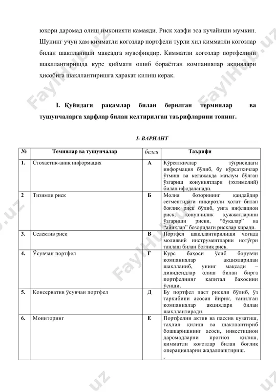 нинг қандайдир сегментидаги инқирозли ҳолат билан боғлиқ риск бўлиб, унга инфляцион риск, қонунчилик ҳужжатларини ўзгариши риски, “буқалар” ва “айиқлар” бозоридаги рисклар киради. 3. селектив риск в портфел шакллантирилиши чоғида молиявий инструментларни нотўғри танлаш билан боғлиқ риск. 4. ўсувчан портфел г курс баҳоси ўсиб борувчи компаниялар акцияларидан шаклланиб, унинг мақсади – дивидендлар олиш билан бирга портфелнинг капитал баҳосини ўсиши. 5. консерватив ўсувчан портфел д бу портфел паст рискли бўлиб, ўз таркибини асосан йирик, танилган компаниялар акциялари билан шакллантиради. 6. мониторинг е портфелни актив ва пассив кузатиш, таҳлил қилиш ва шакллантириб бошқаришнинг асоси, инвестицион даромадларни прогноз қилиш, қимматли қоғозлар билан боғлиқ операцияларни жадаллаштириш. . ii. қуйидаги рақамлар билан берилган терминлар ва тушунчаларга ҳарфлар билан келтирилган таърифларини топинг. ii- вариант № терминлар ва тушунчалар белги таърифи 1. стохастик-ноаниқ информация а кўрсаткичлар тўғрисидаги информация бўлиб, бу кўрсаткичлар фақат ўтмишда маълум бўлган ўзгариш қонуниятлари (эҳтимолий) билан ифодаланади. 2. тизимсиз риск б агрегирлашган тушунча бўлиб, ўзида …