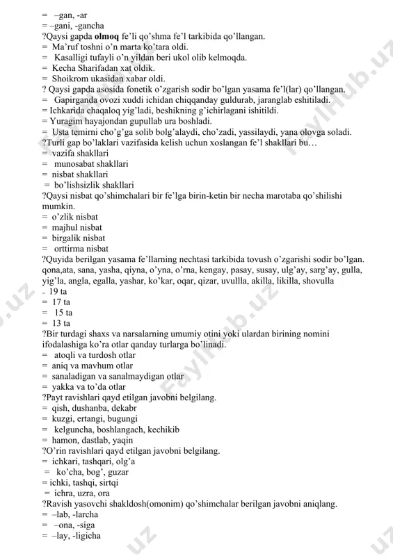 i, beshikning g’ichirlagani ishitildi. = yuragim hayajondan gupullab ura boshladi. = usta temirni cho’g’ga solib bolg’alaydi, cho’zadi, yassilaydi, yana olovga soladi. ?turli gap bo’laklari vazifasida kelish uchun xoslangan fe’l shakllari bu… = vazifa shakllari = munosabat shakllari = nisbat shakllari = bo’lishsizlik shakllari ?qaysi nisbat qo’shimchalari bir fe’lga birin-ketin bir necha marotaba qo’shilishi mumkin. = o’zlik nisbat = majhul nisbat = birgalik nisbat = orttirma nisbat ?quyida berilgan yasama fe’llarning nechtasi tarkibida tovush o’zgarishi sodir bo’lgan. qona,ata, sana, yasha, qiyna, o’yna, o’rna, kengay, pasay, susay, ulg’ay, sarg’ay, gulla, yig’la, angla, egalla, yashar, ko’kar, oqar, qizar, uvullla, akilla, likilla, shovulla = 19 ta = 17 ta = 15 ta = 13 ta ?bir turdagi shaxs va narsalarning umumiy otini yoki ulardan birining nomini ifodalashiga ko’ra otlar qanday turlarga bo’linadi. = atoqli va turdosh otlar = aniq va mavhum otlar = sanaladigan va sanalmaydigan otlar = yakka va to’da otlar ?payt ravishlari …