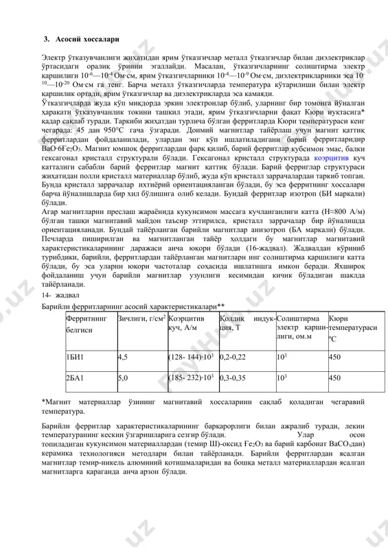 шилиги катта бўлади, бу эса уларни юқори частоталар соҳасида ишлатишга имкон беради. яхшироқ фойдаланиш учун барийли магнитлар узунлиги кесимидан кичик бўладиган шаклда тайёрланади. 14- жадвал барийли ферритларнинг асосий характеристикалари** ферритнинг белгиси зичлиги, г/см2 коэрцитив куч, а/м қолдиқ индук- ция, т солиштирма электр қарши-лиги, ом.м кюри температураси ºс 1би1 4,5 (128- 144)·103 0,2-0,22 103 450 2ба1 5,0 (185- 232)·103 0,3-0,35 103 450 *магнит материаллар ўзининг магнитавий хоссаларини сақлаб қоладиган чегаравий температура. барийли ферритлар характеристикаларининг барқарорлиги билан ажралиб туради, лекин температуранинг кескин ўзгаришларига сезгир бўлади. улар осон топиладиган кукунсимон материаллардан (темир ш)-оксид ғе2о3 ва барий карбонат васоздан) керамика технологияси методлари билан тайёрланади. барийли ферритлардан ясалган магнитлар темир-никель алюминий қотишмаларидан ва бошқа металл материаллардан ясалгап магнитларга қараганда анча арзон бўлади. мўртлиги ва уларга фақат шлифовка йўли билангина ишлов бериш мумкинлиги барча ферритларнинг камчилигидир. ферритлар магнитли ярим ўтказгичлар ҳисобланади, бинобарин, температура кўтарилиши билан уларнинг солиштирма қаршили ги камаяди, бу эса уюрма токларга бўлган исрофларни …