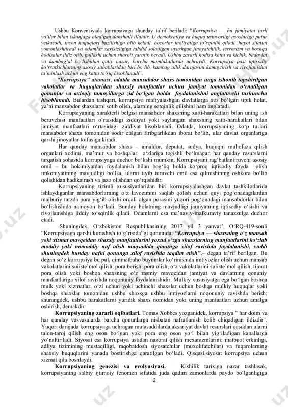 usiyasi, xullas, u salbiy hodisa sifatida tarixiy makon va zamonning qaysi kesishgan nuqtalarida paydo bo‘lgan degan savollar tug‘iladi? ma’lumki “korrupsiya” tushunchasi lotin tilidagi “corruptio” so‘zidan olingan bulib, mazmuni “buzish, sotib olish” ma’nosini beradi va uning grammatik bir ildizli ma’nosi yana “korroziya” suzi, ya’ni “chirish” yoki “zanglash” degan mazmunni ham beradi. shundan kelib chikib bu so‘zning ijtimoiy ko‘rinishi hokimiyatni buzish, chiritish orkali sotib olish” degan ma’noni beradi. yuridik ensiklopediya mualliflarining ta’kidlashicha, “korrupsiya – mansabdor shaxslar tomonidan ularga berilgan huquqlar va hokimiyat imkoniyatlaridan shaxsiy boylik orttirish uchun foydalanishda ifodalanuvchi siyosat yoki davlat boshqaruvi sohasidagi jinoiy faoliyat”. “yuridik atamalar qomusiy lug‘ati”da korrupsiya tushunchasiga “davlat funksiyalarini bajarish vakolatiga ega bo‘lgan (yoki ularga tenglashtirilgan) shaxslarning noqonuniy tarzda moddiy va boshqa boyliklar, imtiyozlarni olishda o‘z maqomi va u bilan bog‘liq imkoniyatlardan foydalanishi, shuningdek, bu boylik va imtiyozlarni jismoniy yoki yuridik shaxslar qonunga xilof ravishda egallashiga imkon berishi”, deb ta’rif berilgan. yana boshqa adabiyotlarda e’tirof etilishicha, korrupsiya …
