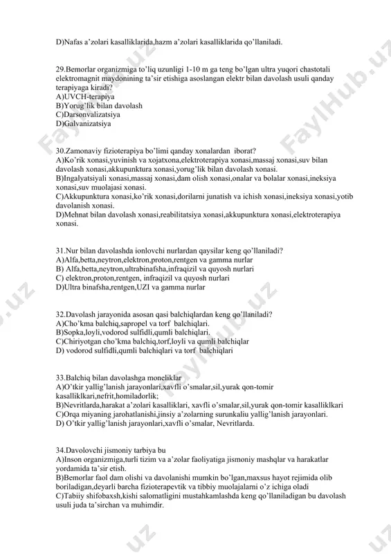 h,kishi salomatligini mustahkamlashda keng qo’llaniladigan bu davolash usuli juda ta’sirchan va muhimdir. d)shifobahsh mineral suvlar va tabiiy buloqlar mavjud bo’lgan foydali jaylardur. 34.iqlim jihatdan doimiy mo’tadil hisoblangan,tabiiy shifobaxsh vositalarga ega va ularni davo sifatida qo’llashga moslashtirib jihozlangan joylarga nima deyiladi? a)kurort b)sanatoriya c) mehmonxona d)konservativ shifoxona 35.davolovchi jismoniy tarbiya amaliyoti harakatningqanday ta’sirlariga asoslangan? a)tonusni oshiruvchi va stimullovchi,trofik,kompensator,tinchlanyiruvchi,qayta tiklovchi. b) kompensator,tinchlanyiruvchi,qayta tiklovchi,bo’shashtiruvchi. c) tonusni oshiruvchi va stimullovchi,qon o’tkazuvchanligini yaxshilovchi. d) qon o’tkazuvchanligini yaxshilovchi. kompensator,tinchlanyiruvchi. 36.elektroterapiya usullarini birma-bir sanab bering a)galvanizatsiya,elektroforez,implusli toklar,magnitoterapiya,darsonval,uvch. b)ultratovush,darsonval,infraqizil nurlar,torf balchig’i, uvch c) magnitoterapiya,darsonval,uvch,ultratovush,infraqizil nurlar. d) galvanizatsiya,elektroforez,grelka,hantal,muzli halta 37.magnitoterapiya nima? a)inson organizmiga doimiy yoki o’zgaruvchan past chastotali magnit maydoni bilan davolash. b)bemorni uhlatish maqsadida to’g’ridan-to’g’ri markaziy asab tizimiga ta’sir etish jarayoni. c)yuqori chastotali, yuqori quvvatli,kam tok kuchiga ega o’zgaruvchan implusli tok bilan davolash usulidir. d)kam quvvatli past kuchlanishli uzliksiz doimiyelektr toki. 38.umumiy elektromagnit spektori sohasini issiqlik yoki nurlanish nilan davolashga nima deyiladi? a)infraqizil nur bilan davolash. b)uvch-terapiya c) …