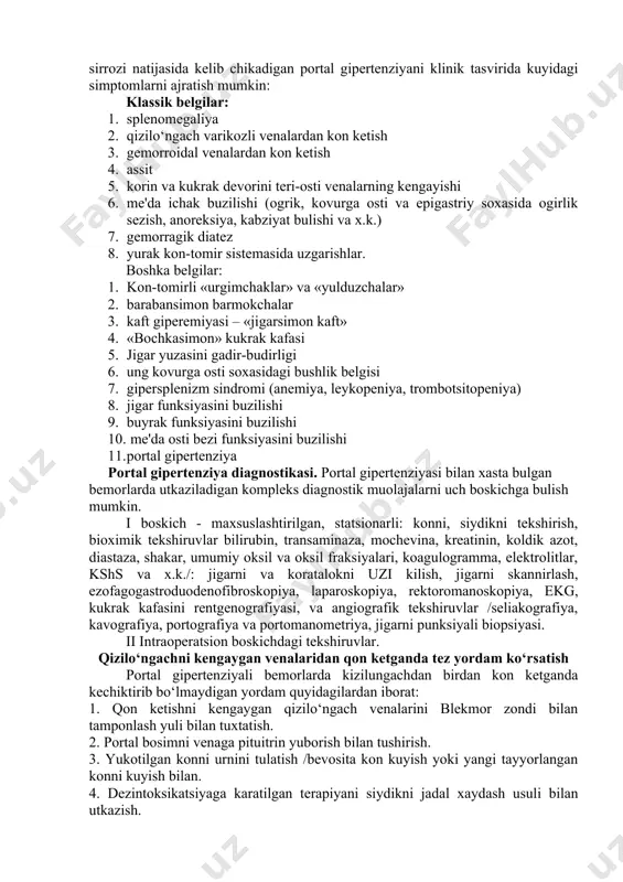 'ni darvoza basseyni kon aylanish, yurak kon-tomir sistemasi, nafas olish organlari, jigar, buyrak va boshka organlarning kasalligi xisoblanadi. bu sindrom uzgarishlarning klinik kompleksi bilan ya'ni portal bosimning oshishi, splenomegaliyani gipersplenizm bilan bulishi qizilo‘ngach va me'da venalarini varikoz kengayishi va ulardan kon ketish, korin oldi devori va gemorroidal venalarning kengayishi xamda assitni paydo bulishi bilan xarakterlanadi. bular xar xil kasalliklar natijasida portal sistemasida kon okishini kiyinlashuvi sababli vujudga keladi. amalietda foydalanish uchun portal gipertenziyani eng kulay klassifikatsiyasi – bu m.d.patsiora (1984 y.) niki xisoblanadi. portal gipertenziyani klinikasi.portal gipertenziyasini klinikasini kup kirrali bulib, kupincha jigardagi birlamchi kasallikni kandayligi va blokni xarakteri bilan ifodalanadi. bolalarda kupincha portal gipertenziyani jigar tashki shakli uchraydi.kattalarda esa jigar ichki kism jigar sirrozi (90%) xisobiga buladi. jigar sirrozi natijasida kelib chikadigan portal gipertenziyani klinik tasvirida kuyidagi simptomlarni ajratish mumkin: klassik belgilar: 1. splenomegaliya 2. qizilo‘ngach varikozli venalardan kon ketish 3. gemorroidal venalardan kon ketish 4. assit 5. korin …