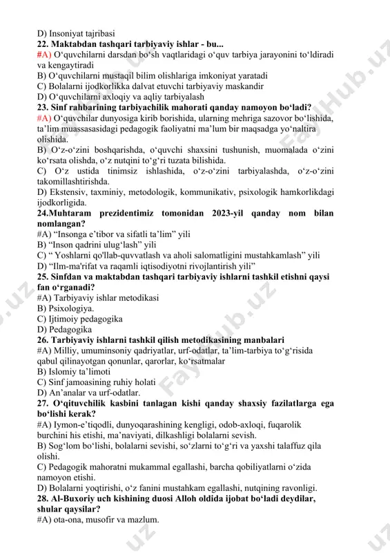 . ma’naviyatni shakllantiradigan asosiy mezonlarni ko‘rsating? #a) ma’naviy meros, madaniy boyliklar, ko‘xna tarixiy yodgorliklar b) tarixiy kitoblar c) osori atiqalar d) insoniyat tajribasi 22. maktabdan tashqari tarbiyaviy ishlar - bu... #a) o‘quvchilarni darsdan bo‘sh vaqtlaridagi o‘quv tarbiya jarayonini to‘ldiradi va kengaytiradi b) o‘quvchilarni mustaqil bilim olishlariga imkoniyat yaratadi c) bolalarni ijodkorlikka dalvat etuvchi tarbiyaviy maskandir d) o‘quvchilarni axloqiy va aqliy tarbiyalash 23. sinf rahbarining tarbiyachilik mahorati qanday namoyon bo‘ladi? #a) o‘quvchilar dunyosiga kirib borishida, ularning mehriga sazovor bo‘lishida, ta’lim muassasasidagi pedagogik faoliyatni ma’lum bir maqsadga yo‘naltira olishida. b) o‘z-o‘zini boshqarishda, o‘quvchi shaxsini tushunish, muomalada o‘zini ko‘rsata olishda, o‘z nutqini to‘g‘ri tuzata bilishida. c) o‘z ustida tinimsiz ishlashida, o‘z-o‘zini tarbiyalashda, o‘z-o‘zini takomillashtirishda. d) ekstensiv, taxminiy, metodologik, kommunikativ, psixologik hamkorlikdagi ijodkorligida. 24.muhtaram prezidentimiz tomonidan 2023-yil qanday nom bilan nomlangan? #a) “insonga e’tibor va sifatli ta’lim” yili b) “inson qadrini ulug‘lash” yili c) “ yoshlarni qo'llab-quvvatlash va aholi salomatligini mustahkamlash” yili d) “ilm-ma'rifat …