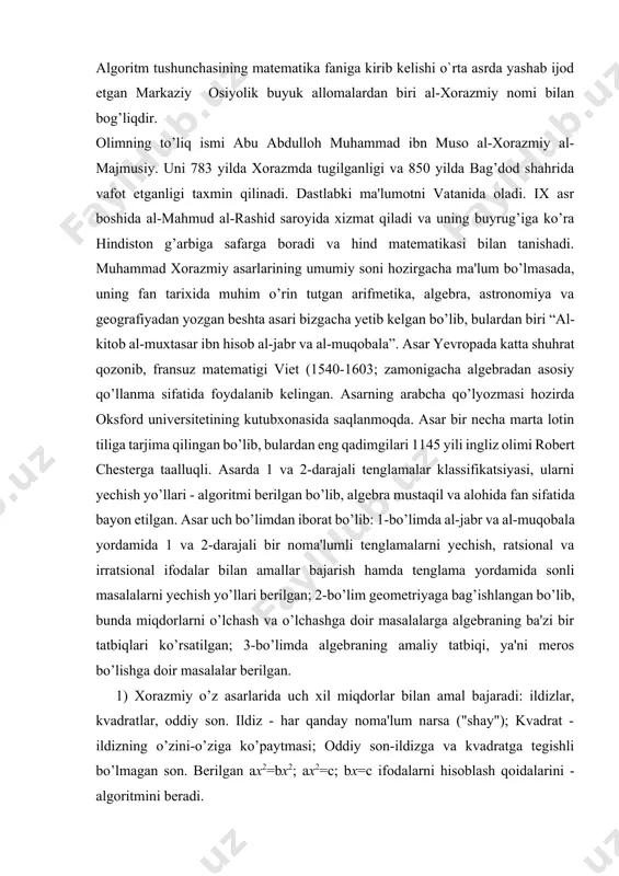 r noma'lumli tenglamalarni yechish, ratsional va irratsional ifodalar bilan amallar bajarish hamda tenglama yordamida sonli masalalarni yechish yo’llari berilgan; 2-bo’lim geometriyaga bag’ishlangan bo’lib, bunda miqdorlarni o’lchash va o’lchashga doir masalalarga algebraning ba'zi bir tatbiqlari ko’rsatilgan; 3-bo’limda algebraning amaliy tatbiqi, ya'ni meros bo’lishga doir masalalar berilgan. 1) xorazmiy o’z asarlarida uch xil miqdorlar bilan amal bajaradi: ildizlar, kvadratlar, oddiy son. ildiz - har qanday noma'lum narsa ("shay"); kvadrat - ildizning o’zini-o’ziga ko’paytmasi; oddiy son-ildizga va kvadratga tegishli bo’lmagan son. berilgan ax2=bx2; ax2=c; bx=c ifodalarni hisoblash qoidalarini - algoritmini beradi. namuna sifatida quyidagi masalani yechishni ko’raylik: kvadrat va yigirma bir dirham o’n ildizga teng: x2+21=10x. uni yechish usulini hozirgi zamon belgilashlari bilan parallel olib boramiz. xorazmiy usuli hozirgi belgilashlarda 1) ildiz sanog’ini yarimlat, bu 5 bo’ladi; 2) yarimlangan ildiz sanog’ini o’z-o’ziga ko’paytir, bu 25 bo’ladi; 3) yarimlangan ildiz sanog’ining kvadratidan yigirma birni ayir, bunda 4 qoladi; 4) to’rtdan kvadrat ildiz chiqarsang 2 …