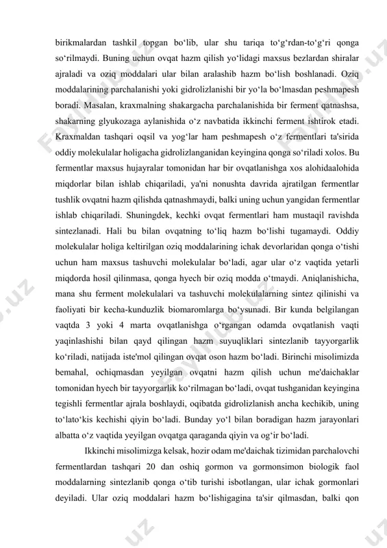 ‘tmaydi. aniqlanishicha, mana shu ferment molekulalari va tashuvchi molekulalarning sintez qilinishi va faoliyati bir kecha-kunduzlik biomaromlarga bo‘ysunadi. bir kunda belgilangan vaqtda 3 yoki 4 marta ovqatlanishga o‘rgangan odamda ovqatlanish vaqti yaqinlashishi bilan qayd qilingan hazm suyuqliklari sintezlanib tayyorgarlik ko‘riladi, natijada iste'mol qilingan ovqat oson hazm bo‘ladi. birinchi misolimizda bemahal, ochiqmasdan yeyilgan ovqatni hazm qilish uchun me'daichaklar tomonidan hyech bir tayyorgarlik ko‘rilmagan bo‘ladi, ovqat tushganidan keyingina tegishli fermentlar ajrala boshlaydi, oqibatda gidrolizlanish ancha kechikib, uning to‘lato‘kis kechishi qiyin bo‘ladi. bunday yo‘l bilan boradigan hazm jarayonlari albatta o‘z vaqtida yeyilgan ovqatga qaraganda qiyin va og‘ir bo‘ladi. ikkinchi misolimizga kelsak, hozir odam me'daichak tizimidan parchalovchi fermentlardan tashqari 20 dan oshiq gormon va gormonsimon biologik faol moddalarning sintezlanib qonga o‘tib turishi isbotlangan, ular ichak gormonlari deyiladi. ular oziq moddalari hazm bo‘lishigagina ta'sir qilmasdan, balki qon tomirlari tonusi, yurak faoliyati, moddalar va quvvat almashinuvi jarayonlarini o‘zgartirish hamda ishtahani boshqarib borish xususiyatiga ega. ichak gormonlari odam …