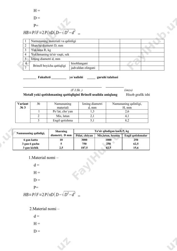 (imzo) мetall yoki qotishmaning qattiqligini brinell usulida aniqlang hisob grafik ishi variant № 6 № namunaning materiali izning diamеtri d, mm namunaning qalinligi, н, mm 1 po`lat, cho`yan 1,5 2,8 2 mis, latun 2,5 4,5 3 engil qotishma 5,3 7,8 namunaning qalinligi, sharning diamеtri, d mm ta'sir qiladigan kuch р, kg pōlat, chōyan mis,latun, bronza еngil qotishmalar 6 gan katta 3 gan 6 gacha 3 gan kichik 10 5 2,5 3000 750 187,5 1000 250 62,5 250 62,5 15,6 1.material nomi – d = h = d = p= = 2.material nomi – d = h = d = p= = 3.material nomi – d = h = d = p= = 1 namunaning matеriali va qalinligi 2 sharcha diamеtri d, mm 3 yuklama r, kg 4 yuklamaning ta'sir vaqti, sеk 5 izning diamеtri d, mm 6 brinеll boyicha qattiqligi hisoblangani 7 jadvaldan olingani ________ fakulteti _________ yo`nalishi _____ guruhi …